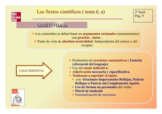 Los Textos científicos ( tema 6, a)Los Textos científicos ( tema 6, a)
OBJETIVIDADOBJETIVIDADOBJETIVIDADOBJETIVIDAD
Los contenidos se deben basar en argumentos racionales (razonamientos)
con pruebas , datos...
Punto de vista de absoluta neutralidad. Independiente del emisor y del
receptor.
CARACTERÍSTICASCARACTERÍSTICASCARACTERÍSTICASCARACTERÍSTICAS
Predominio de oraciones enunciativas ( Función
referencial del lenguaje)
Uso del modo indicativo.
Adjetivación necesaria y especificativa.
Tendencia a suprimir el sujeto
con Oraciones Impersonales Reflejas, Pasivas
Reflejas o Pasivas sin Complemento Agente.
Uso de formas no personales del verbo.
Plural de modestia
Nominalización de oraciones.
2º bach
Pág. 9
 