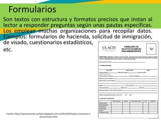 GC-F-004 V.01
Formularios
Son textos con estructura y formatos precisos que instan al
lector a responder preguntas según unas pautas específicas.
Los emplean muchas organizaciones para recopilar datos.
Ejemplos: formularios de hacienda, solicitud de inmigración,
de visado, cuestionarios estadísticos,
etc.
Fuente: http://razonamiento-verbal1.blogspot.com.co/2013/05/textos-continuos-y-
discontinuos.html
 