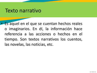 GC-F-004 V.01
Texto narrativo
• Es aquel en el que se cuentan hechos reales
o imaginarios. En él, la información hace
referencia a las acciones o hechos en el
tiempo. Son textos narrativos los cuentos,
las novelas, las noticias, etc.
 