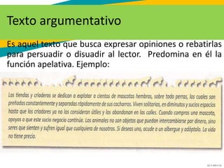 GC-F-004 V.01
Texto argumentativo
Es aquel texto que busca expresar opiniones o rebatirlas
para persuadir o disuadir al lector. Predomina en él la
función apelativa. Ejemplo:
 