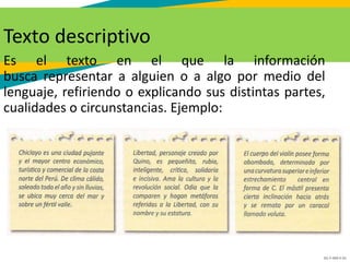 GC-F-004 V.01
Texto descriptivo
Es el texto en el que la información
busca representar a alguien o a algo por medio del
lenguaje, refiriendo o explicando sus distintas partes,
cualidades o circunstancias. Ejemplo:
 