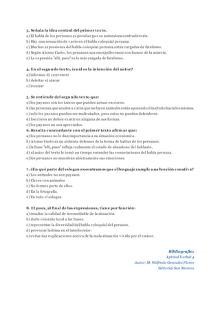 3. Señala la idea central del primer texto.
a) El habla de los peruanos es peculiar por su naturaleza contradictoria.
b) Hay una sensación de vacío en el habla coloquial peruana.
c) Muchas expresiones del habla coloquial peruana están cargadas de fatalismo.
d) Según Alonso Cueto, los peruanos nos enorgullecemos con humor de la miseria.
e) La expresión "allí, pues"es la más cargada de fatalismo.
4. En el segundo texto, ¿cuál es la intención del autor?
a) informar d) convencer
b) deleitar e) atacar
c) ironizar
5. Se entiende del segundo texto que:
a) los payasos son los únicos que pueden actuar en circos.
b) las personas que acuden a circos queincluyen animales están apoyando el maltrato hacia losmismos.
c) solo los payasos pueden ser maltratados, pues estos no pueden defenderse.
d) los circos no deben existir en ninguna de sus formas.
e) los payasos no son apreciados.
6. Resulta concordante con el primer texto afirmar que:
a) los peruanos no le dan importancia a su situación económica.
b) Alonso Cueto es un ardiente defensor de la forma de hablar de los peruanos.
c) la frase "allí, pues"refleja realmente el estado de abandono del hablante.
d) al autor del texto le tomó un tiempo entender las connotaciones del habla peruana.
e) los peruanos no muestran abiertamente sus emociones.
7.¿En qué parte del eslogan encontramos que el lenguaje cumple una función conativa?
a) Los animales no son payasos.
b) Circos con animales
c) No formes parte de ellos.
d) En la fotografía.
e) En todo el eslogan.
8. El pues, al final de las expresiones, tiene por función:
a) resaltar la calidad de irremediable de la situación.
b) darle colorido local a las frases.
c) representar la diversidad del habla coloquial del peruano.
d) provocar lástima en el interlocutor.
e) evitar dar explicaciones acerca de la mala situación vivida por el emisor.
Bibliografía:
Aptitud Verbal 4
Autor: M. Wilfredo Gonzales Flores
Editorial San Marcos
 