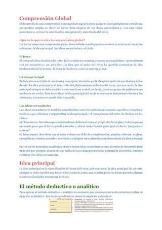 Comprensión Global
El desarrollo de una comprensión lectoraglobal exigeal lectora juzgar el texto globalmente o desde una
perspectiva amplia; es decir, el lector debe alejarse de los datos particulares y, con una visión
panorámica, extraer la información más general y sintetizada del texto.
¿Qué es lo que evalúa la comprensión global?
Un lector posee una comprensión global desarrollada cuando puede reconocer en el texto el tema y los
subtemas, la idea principal, las ideas secundarias y el título:
El tema
El tema es la idea temática del texto. Este consisteen expresar, con muy pocaspalabras —generalmente
con un sustantivo y un artículo—, la idea que el autor del texto ha querido comunicar; la idea
fundamental de la lectura. El tema del texto es como la materia prima.
La idea principal
Todo texto es un tejido de nociones y conceptos;sin embargo, la idea principal es la que destaca de las
demás. La idea principal es el desarrollo del planteamiento del tema del texto; por esa razón, la idea
principal siempre se debe escribir como una frase verbal; es decir, como un grupo de palabras cuyo
núcleo es un verbo. Para identificar la idea principal del texto es necesario determinar el tema y los
subtemas, con estos se puede inferir aquella.
Las ideas secundarias
Las ideas secundarias (o también consideradas como los subtemas) son todos aquellos conceptos o
nociones que refuerzan y argumentan la idea principal y el tema general del texto. Se dividen en dos
clases:
a) Ideas marco. Son ideas que contextualizan, definen el tema, el propó sito, las reglas y todo lo que sea
necesario para que el lector pueda entender y ubicar mejor la idea principal; es decir, "preparan el
terreno".
b) Ideas apoyo. Son ideas que el autor coloca con el fin de complementar, ampliar, reforzar, explicar,
ejemplificar, reiterar, extender, sustentar;o cualquier otra intención complementaria a la idea principal.
En textos de naturaleza académica existen tantas ideas secundarias como párrafos de desarrollo tiene
un texto;por ejemplo, si un texto quehabla de la ec ología presenta dos párrafos de desarrollo, entonces
contiene dos ideas secundarias.
Idea principal
La idea principal es la especificación del tema del texto; por esa razón, la idea principal de un texto
siempre se debe escribir una frase verbal, es decir, como una oración, pues esa forma permite plasmar
las particularidades necesarias del caso.
El método deductivo o analítico
Para aplicar el método deductivo o analítico es necesario que conozcas cuál es la estructura textual de
un texto académico. Los textos académicos tienen la siguiente estructura
 