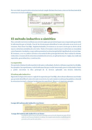 Por otro lado,las partesdela estructura textual cumple distintas funciones,estas son las funciones de la
estructura textual académica:
El método inductivo o sintético
Para entender un texto se utilizan una serie de reglas que permiten lograr una comprensión generalde
la información que se brinda. Una de las técnicas para identificar lo más relevante en un texto es el
resumen. Para Teun Van Dijk, lingüista holandés, el resumen es un nuevo texto que se deriva de la
macro-estructura semántica de otro texto. Tanto el resumen como la macro-estructura se encuentran
estrechamentevinculados,yaque ambos presentan la estructuraglobal del significado de un texto base.
El resumen, a su vez, induce al lector a encontrar la idea principal del texto. Para realizar la síntesis,
reducción o resumen de la estructura semántica de un texto, se aplican las macro -reglas, las cuales son
supresión, generalización y construcción.
La supresión
Nos permite eliminar la información irrelevanteo redundante. Es decir, debemos suprimir los detalles,
los ejemplos, las repeticiones y toda la información que resulte innecesaria, para ir reduciendo el texto
y poder encontrar la idea principal de la lectura aplicando una técnica inductiva.
El subrayado inductivo
Siguiendo la lógica de la macro-regla de la supresión que Van Dijk, ahora desarrollaremos una técnica
que permite identificar lo más relevante en un texto, la cual consiste en subrayarlas palabra s clavesde
la estructura textual y eliminar la información superficial. Observa el siguiente ejemplo:
Luego del subrayado inductivo se tiene:
Luego del subrayado inductivo se tiene:
 