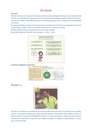 El título
El titulo
El título de un texto es una breve frase que sintetiza la idea principal del texto; su fin es similar al del
nombre, pues identifica lo expuesto en el texto. Existen dos métodos para hallar el título de un texto.
El primero consiste en identificar el tema y los subtemas, luego de ello, se componeel título basándose
en el tema.
El segundo método consiste en reconocer la idea principal, la cual debe estar expresada como frase
verbal, luego, se debe extraer el verbo de dicha oración y construir el título.
El título siempre debe ser expresado como una frase nominal.
Recuerda la siguiente fórmula: idea principal — verbo = título
Analiza el siguiente ejemplo:
Texto 1.
El árbitro es arbitrario por definición. Es el abominable tirano que ejerce su dictadura sin oposición
posible y el ampuloso verdugo que ejecuta su poder absoluto con gestos de ópera. Silbato en boca, el
árbitro sopla los vientos de la fatalidad del destino y otorga o anula goles. Tarjeta en mano, alza los
colores de la condenación: el amarillo, que castiga al pecador y lo obliga al arrepentimiento; y el rojo,
que lo arroja al exilio.
 