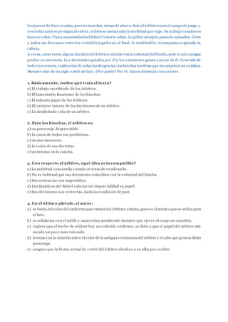 Los jueces de línea ayudan,pero no mandan, miran de afuera. Solo el árbitro entra al campo de juego;y
con toda razón se persigna al entrar, ni bien se asoma ante la multitud que ruge. Su trabajo consisteen
hacerse odiar.Única unanimidaddel fútbol:todos lo odian. Lo pifian siempre, jamás lo aplauden. Corre
y jadea sin descanso entre los veintidós jugadores; al final, la multitud lo recompensa exigiendo su
cabeza.
A veces, raras veces,alguna decisióndel árbitro coincide con la voluntad del hincha,pero ni así consigue
probar su inocencia. Los derrotados pierden por él y los victoriosos ganan a pesar de él. Coartada de
todos los errores, explicación de todas las desgracias, los hinchas tendrían que inventarlo si no existiera.
Durante más de un siglo vistió de luto. ¿Por quién? Por él. Ahora disimula con colores.
1. Básicamente, ¿sobre qué trata el texto?
a) El trabajo sacrificado de los árbitros.
b) El lamentable fanatismo de los hinchas.
c) El infausto papel de los árbitros.
d) El carácter injusto de las decisiones de un árbitro.
e) La desdichada vida de un árbitro.
2. Para los hinchas, el árbitro es:
a) un personaje despreciable.
b) la causa de todos sus problemas.
c) un mal necesario.
d) la razón de sus derrotas.
e) un intruso en la cancha.
3. Con respecto al árbitro, ¿qué idea es incompatible?
a) La multitud concuerda cuando se trata de condenarlo.
b) No es habitual que sus decisiones coincidan con la voluntad del hincha.
c) Sus sentencias son inapelables.
d) Los fanáticos del fútbol valoran sin imparcialidad su papel.
e) Sus decisiones son correctas, dada su condición de juez.
4. En el último párrafo, el autor:
a) se burla del color del uniforme que vestían los árbitros antaño, pues es el mismo que se utiliza para
el luto.
b) se solidariza con el noble y nunca bien ponderado hombre que ejerce el cargo en cuestión.
c) sugiere que el hecho de utilizar hoy un colorido uniforme, se debe a que el papel del árbitro está
siendo un poco más valorado.
d) ironiza con la relación entre el color de la antigua vestimenta del árbitro y el odio que genera dicho
personaje.
e) asegura que la forma actual de vestir del árbitro obedece a su afán por ocultar
 