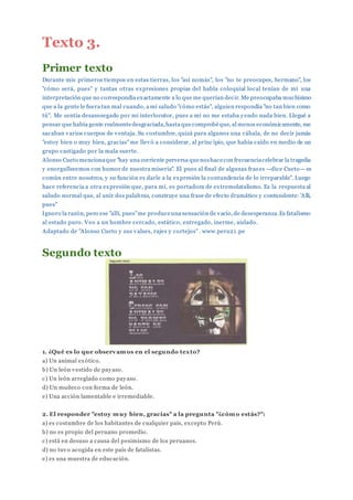 Texto 3.
Primer texto
Durante mis primeros tiempos en estas tierras, los "así nomás", los "no te preocupes, hermano", los
"cómo será, pues" y tantas otras expresiones propias del habla coloquial local tenían de mí una
interpretación que no correspondía exactamente a lo que me querían decir. Me preocupaba muchísimo
que a la gente le fuera tan mal cuando, a mi saludo "cómo estás", alguien respondía "no tan bien como
tú". Me sentía desasosegado por mi interlocutor, pues a mí no me estaba yendo nada bien. Llegué a
pensar que había gente realmentedesgraciada,hasta quecomprobéque, al menos económicamente, me
sacaban varios cuerpos de ventaja. Su costumbre, quizá para algunos una cábala, de no decir jamás
"estoy bien o muy bien, gracias"me llevó a considerar, al princ ipio, que había caído en medio de un
grupo castigado por la mala suerte.
Alonso Cueto mencionaque "hay una corriente perversa quenoshacecon frecuenciacelebrar la tragedia
y enorgullecemos con humor de nuestra miseria". El pues al final de algunas frases —dice Cueto— es
común entre nosotros, y su función es darle a la expresión la contundencia de lo irreparable". Luego
hace referencia a otra expresión que, para mí, es portadora de extremolatalismo. Es la respuesta al
saludo normal que, al unir dos palabras, construye una frase de efecto dramático y contundente: 'Allí,
pues"
Ignoro la razón, pero ese "allí, pues"me produceuna sensación de vacío,de desesperanza.Es fatalismo
al estado puro. Veo a un hombre cercado, estático, entregado, inerme, aislado.
Adaptado de "Alonso Cueto y sus valses, rajes y cortejos". www.peru21.pe
Segundo texto
1. ¿Qué es lo que observamos en el segundo texto?
a) Un animal exótico.
b) Un león vestido de payaso.
c) Un león arreglado como payaso.
d) Un muñeco con forma de león.
e) Una acción lamentable e irremediable.
2. El responder "estoy muy bien, gracias" a la pregunta "¿cómo estás?":
a) es costumbre de los habitantes de cualquier país, excepto Perú.
b) no es propio del peruano promedio.
c) está en desuso a causa del pesimismo de los peruanos.
d) no tuvo acogida en este país de fatalistas.
e) es una muestra de educación.
 