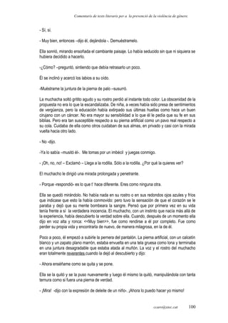 Comentaris de texts literaris per a la prevenció de la violència de gènere.
- Sí, sí.
- Muy bien, entonces –dijo él, dejándola -. Demuéstramelo.
Ella sonrió, mirando ensoñada el cambiante paisaje. Lo había seducido sin que ni siquiera se
hubiera decidido a hacerlo.
-¿Cómo? –preguntó, sintiendo que debía retrasarlo un poco.
Él se inclinó y acercó los labios a su oído.
-Muéstrame la juntura de la pierna de palo –susurró.
La muchacha soltó gritito agudo y su rostro perdió al instante todo color. La obscenidad de la
propuesta no era lo que la escandalizaba. De niña, a veces había sido presa de sentimientos
de vergüenza, pero la educación había extirpado sus últimas huellas como hace un buen
cirujano con un cáncer. No era mayor su sensibilidad a lo que él le pedía que su fe en sus
biblias. Pero era tan susceptible respecto a su pierna artificial como un pavo real respecto a
su cola. Cuidaba de ella como otros cuidaban de sus almas, en privado y casi con la mirada
vuelta hacia otro lado.
- No -dijo.
-Ya lo sabía –musitó él-. Me tomas por un imbécil y juegas conmigo.
- ¡Oh, no, no! – Exclamó – Llega a la rodilla. Sólo a la rodilla. ¿Por qué la quieres ver?
El muchacho le dirigió una mirada prolongada y penetrante.
- Porque -respondió- es lo que t’ hace diferente. Eres como ninguna otra.
Ella se quedó mirándolo. No había nada en su rostro o en sus redondos ojos azules y fríos
que indicase que esto la había conmovido: pero tuvo la sensación de que el corazón se le
paraba y dejó que su mente bombeara la sangre. Pensó que por primera vez en su vida
tenía frente a sí la verdadera inocencia. El muchacho, con un instinto que nacía más allá de
la experiencia, había descubierto la verdad sobre ella. Cuando, después de un momento ella
dijo en voz alta y ronca: <<Muy bien>>, fue como rendirse a él por completo. Fue como
perder su propia vida y encontrarla de nuevo, de manera milagrosa, en la de él.
Poco a poco, él empezó a subirle la pernera del pantalón. La pierna artificial, con un calcetín
blanco y un zapato plano marrón, estaba envuelta en una tela gruesa como lona y terminaba
en una juntura desagradable que estaba atada al muñón. La voz y el rostro del muchacho
eran totalmente reverentes cuando la dejó al descubierto y dijo:
- Ahora enséñame como se quita y se pone.
Ella se la quitó y se la puso nuevamente y luego él mismo la quitó, manipulándola con tanta
ternura como si fuera una pierna de verdad.
- ¡Mira! -dijo con la expresión de deleite de un niño-. ¡Ahora lo puedo hacer yo mismo!
ccaro@xtec.cat 100
 