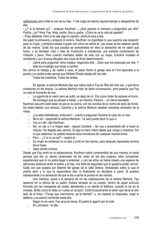 Comentaris de texts literaris per a la prevenció de la violència de gènere.
carifruncido para imitar la voz de su hija-. Y me colgó sin darme siquiera tiempo a despedirme de
ella.
- ¿Y si la llamara yo? – propuso Kaufman -. ¿Qué pasaría si marcara y preguntara por ella?
Podría, ¿no? Hola, Fay. Hola, cariño. Soy tu padre. ¿Cómo te va la vida de casada?
- Pues adelante. Pero si te vale algo mi opinión, ahora le toca a ella.
Así pasó la primavera y empezó el verano. Kaufman no soportaba lo que suponía esa situación
para su mujer, y tampoco estaba a gusto con cómo se sentía él. Las cosas se les estaban yendo
de las manos. Cada día que pasaba se acrecentaba en ellos la sensación de no saber qué
hacer, y se llenaban más y más de frustración e impotencia, una extraña combinación de
irritación y pena. Pero cuando intentaba hablar de esto con su mujer, Carolina mudaba el
semblante y con la boca dibujaba ese rictus de firme determinación.
- Llamé para preguntar cómo estaba- respondía ella- . Claro que me preocupé por ella. Y
éste es el castigo que tengo a cambio.
De camino al trabajo y de vuelta a casa, al pasar frente al garaje veía el Ford aparcado a la
puerta y no podía evitar pensar que Delbert Chase estaba allí con ella.
Todas las mañanas. Todas las tardes.
En agosto, la señora Mertock dijo que había visto a Fay en Rite Aid otra vez, y que tenía
moratones en los brazos. La señora Mertock trató de darle conversación, pero parecía que Fay
no veía el momento de irse.
- La agarré de la mano pero se soltó; se alejó de mí. Era como tratar de apresar el humo.
No conseguí que se parase a hablar, y se marchó. Parecía… un ciervo asustado.
Kaufman escuchó este relato de pie en la cocina, con los sonidos de la noche de estío de fondo.
Se había bebido una cerveza. Carolina y la señora Mertock estaban sentadas alrededor de la
mesa.
- ¿La está maltratando, entonces? – acertó a preguntar Carolina al cabo de un rato.
- No lo sé – respondió la señora Mertock-. Yo sólo puedo decir lo que vi.
- Voy a ir allí –dijo Kaufman.
- No, no vas a ir a ningún lado - repuso Caroline -. No vas a presentarte allí a hacer el
ridículo. Ha elegido ese camino. Si algo la hace infeliz déjala que venga a nosotros. Por
lo que sabemos, ha podido hacerse esos moratones de cualquier manera tonta.
- Pero… ¿Y si no es así? – replicó él.
- Su mujer se enderezó en la silla y juntó en las manos, para después reposarlas encima
de la mesa.
- Sabe dónde vivimos.
Desde que Fay entró en la adolescencia, Kaufman había comprendido de una manera un tanto
penosa que era un atento observador de las vidas de las dos mujeres; ellas compartían
experiencias que él no podía llegar a entender, y con los años se había creado una especie de
afectuosa distancia entre el padre y la hija, una falta de seguridad que le gustaría poder vencer.
Cada vez que pasaba por delante del garaje de la calle Delany, fantaseaba sobre lo que él
podría decir y lo que le respondería ella, si finalmente se decidiera a parar. Si pudiera
sobreponerse a la sensación de que le iba a cerrar la puerta en las narices.
Una mañana, quizá a la semana de oír las explicaciones de la señora Mertock, Fay
apareció en la oficina de su padre. Estaba sentado en su puesto, dentro de aquel cubículo
formado por las mamparas de cristal, atendiendo a un cliente al teléfono, cuando la vio en la
entrada. Sintió cómo le daba un vuelco el corazón. Cortó bruscamente al señor que tenía al otro
lado de la línea –“Tengo que marcharme, ya te llamaré”- y, sin esperar la respuesta, colgó el
teléfono y se acercó corriendo hasta ella.
Según le vio venir, Fay se puso tensa. El padre la agarró por el codo.
- Eh, princesa – le dijo.
ccaro@xtec.cat 109
 