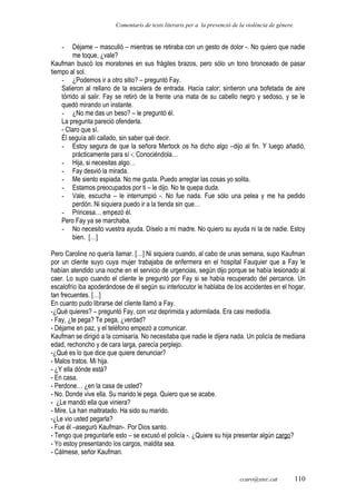 Comentaris de texts literaris per a la prevenció de la violència de gènere.
- Déjame – masculló – mientras se retiraba con un gesto de dolor -. No quiero que nadie
me toque, ¿vale?
Kaufman buscó los moratones en sus frágiles brazos, pero sólo un tono bronceado de pasar
tiempo al sol.
- ¿Podemos ir a otro sitio? – preguntó Fay.
Salieron al rellano de la escalera de entrada. Hacía calor; sintieron una bofetada de aire
tórrido al salir. Fay se retiró de la frente una mata de su cabello negro y sedoso, y se le
quedó mirando un instante.
- ¿No me das un beso? – le preguntó él.
La pregunta pareció ofenderla.
- Claro que sí.
Él seguía allí callado, sin saber qué decir.
- Estoy segura de que la señora Mertock os ha dicho algo –dijo al fin. Y luego añadió,
prácticamente para sí -; Conociéndola…
- Hija, si necesitas algo…
- Fay desvió la mirada.
- Me siento espiada. No me gusta. Puedo arreglar las cosas yo solita.
- Estamos preocupados por ti – le dijo. No te quepa duda.
- Vale, escucha – le interrumpió -. No fue nada. Fue sólo una pelea y me ha pedido
perdón. Ni siquiera puedo ir a la tienda sin que…
- Princesa… empezó él.
Pero Fay ya se marchaba.
- No necesito vuestra ayuda. Díselo a mi madre. No quiero su ayuda ni la de nadie. Estoy
bien. […]
Pero Caroline no quería llamar. […] Ni siquiera cuando, al cabo de unas semana, supo Kaufman
por un cliente suyo cuya mujer trabajaba de enfermera en el hospital Fauquier que a Fay le
habían atendido una noche en el servicio de urgencias, según dijo porque se había lesionado al
caer. Lo supo cuando el cliente le preguntó por Fay si se había recuperado del percance. Un
escalofrío iba apoderándose de él según su interlocutor le hablaba de los accidentes en el hogar,
tan frecuentes. […]
En cuanto pudo librarse del cliente llamó a Fay.
-¿Qué quieres? – preguntó Fay, con voz deprimida y adormilada. Era casi mediodía.
- Fay, ¿te pega? Te pega, ¿verdad?
- Déjame en paz, y el teléfono empezó a comunicar.
Kaufman se dirigió a la comisaría. No necesitaba que nadie le dijera nada. Un policía de mediana
edad, rechoncho y de cara larga, parecía perplejo.
-¿Qué es lo que dice que quiere denunciar?
- Malos tratos. Mi hija.
- ¿Y ella dónde está?
- En casa.
- Perdone… ¿en la casa de usted?
- No. Donde vive ella. Su marido le pega. Quiero que se acabe.
- ¿Le mandó ella que viniera?
- Mire. La han maltratado. Ha sido su marido.
-¿Le vio usted pegarla?
- Fue él –aseguró Kaufman-. Por Dios santo.
- Tengo que preguntarle esto – se excusó el policía -. ¿Quiere su hija presentar algún cargo?
- Yo estoy presentando los cargos, maldita sea.
- Cálmese, señor Kaufman.
ccaro@xtec.cat 110
 