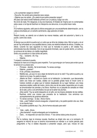 Comentaris de texts literaris per a la prevenció de la violència de gènere.
-¿Va a presentar cargos la víctima?
- Escuche. He venido para presentar esos cargos.
- Déjeme que me aclare. ¿Es usted el que quiere presentar cargos?
Allí pasó casi toda la tarde hablando primero con un policía y luego con otro.
No sirvió de nada. Por desgracia, la ley era imprecisa. El Estado de Virginia aún no contemplaba
estos casos: si la hija de Kaufman no interponía una denuncia, no se podía hacer nada.
[…]
A la mañana siguiente, salió para la oficina empujado por una escalofriante determinación, con la
cabeza enturbiada por un extraño sentimiento, algo parecido al miedo
[…]
Respiró hondo, se calentó con el aliento las manos heladas, salió del automóvil y llamó a la
puerta. Llamó dos veces.
[…]
Al tiempo que se abrió la puerta oyó un ruido que se diría de cristales rotos. Miró al suelo y vio el
pie de Fay enfundado en una zapatilla blanca y toda una retahíla brillante de añicos. Cristales, en
efecto. Levantó los ojos siguiendo la línea que le marcaba la puerta y ahí estaba Fay,
atrincherada tras ella mirándole. Con el ojo izquierdo hinchado, casi sin poder abrirlo, un corte en
la comisura de los labios y la mejilla magullada.
Sintió una punzada en lo más hondo del pecho.
- Fay…- exclamó-. Oh, Fay.
- Déjame.
Y empezó a cerrarse la puerta.
Interpuso la mano en el resquicio para impedirlo. Tuvo que empujar con fuerza para evitar que se
le cerrara en su propia cara.
- Princesa – decidió-. Se ha terminado. Te vienes conmigo.
- Déjame, ¿quieres?
- A ver, princesa, escúchame.
- Maldita sea, ¿es que no vas a dejar de llamarme así en la vida?- Fay soltó la puerta y se
internó en la casa. Su padre la siguió.
- ¡Madre de Dios! – exclamó en cuanto vio la habitación. La televisión, que descansaba
sobre una mesa con ruedas, estaba con la pantalla girada hacia el rincón como si
hubiera recibido un golpe que le hubiera desplazado de su lugar habitual; una mesa
esquinera estaba vuelta del revés y tenía rota una de las patas; esparcidos por el suelo
se amontonaban las prendas y los libros. Kaufman vio un paquete de cereales en mitad
de la sala, junto a una almohada a la que se le salían las plumas-.
- ¡Dios santo! Fay se sentó despacito en el sofá, con los brazos alrededor de las rodillas.
Kaufman sintió una música que procedía de la habitación. Una armónica con
acompañamiento de guitarras eléctricas.
- Te vienes conmigo – le dijo-. Ahora mismo.
- Vete, ¿vale? Delbert volverá enseguida. Limpiará todo y me pedirá perdón otra vez. Esto
no es asunto tuyo.
- No puedes quedarte aquí, Fay. ¡No te hemos educado para esto!
[…]
- Vete – saltó-. Ahora.
- ¿Nos llamarás?- musitó embargado por la impotencia.
- Claro…- le respondió con ese tono irónico-. Y nos vamos todos juntos de picnic.
[…]
Por la mañana, bajo la inmensa nevada, Kaufman se dirigió otra vez a la comisaría. El
sargento le informó de que no tendría inconveniente en mandar a un coche patrulla para
preguntarle a Fay si estaba dispuesta a presentar cargos, pero que, incluso en esa
ccaro@xtec.cat 111
 