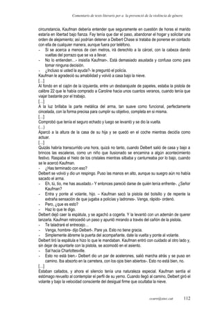 Comentaris de texts literaris per a la prevenció de la violència de gènere.
circunstancia, Kaufman debería entender que seguramente en cuestión de horas el marido
estaría en libertad bajo fianza. Fay tenía que dar el paso, abandonar el hogar y solicitar una
orden de alejamiento; así podrían detener a Delbert Chase si trataba de ponerse en contacto
con ella de cualquier manera, aunque fuera por teléfono.
- Si se acerca a menos de cien metros, irá derechito a la cárcel, con la cabeza dando
vueltas del porrazo que se va a llevar.
- No lo entienden…- insistía Kaufman-. Está demasiado asustada y confusa como para
tomar ninguna decisión.
- ¿Incluso si usted la ayuda?- le preguntó el policía.
Kaufman le agradeció su amabilidad y volvió a casa bajo la nieve.
[…]
Al fondo en el cajón de la izquierda, entre un desbarajuste de papeles, estaba la pistola de
calibre 22 que le había comprado a Caroline hacia unos cuantos veranos, cuando tenía que
viajar bastante por el trabajo.
[…]
A la luz brillaba la parte metálica del arma, tan suave como funcional, perfectamente
cincelada, con la forma precisa para cumplir su objetivo, completa en si misma.
[…]
Comprobó que tenía el seguro echado y luego se levantó y se dio la vuelta.
(…)
Aparcó a la altura de la casa de su hija y se quedó en el coche mientras decidía como
actuar.
[…]
Quizás habría transcurrido una hora, quizá no tanto, cuando Delbert salió de casa y bajo a
brincos las escaleras, como un niño que ilusionado se encamina a algún acontecimiento
festivo. Raspaba el hielo de los cristales mientras silbaba y canturreaba por lo bajo, cuando
se le acercó Kaufman.
- ¿Has terminado con eso?
Delbert se volvió y dio un respingo. Puso las manos en alto, aunque su suegro aún no había
sacado el arma.
- Eh, tú, tío, me has asustado.- Y entonces pareció darse de quién tenía enfrente-. ¿Señor
Kaufman?
- Entra y ponte al volante, hijo. – Kaufman sacó la pistola del bolsillo y de repente la
extraña sensación de que jugaba a policías y ladrones-. Venga, rápido- ordenó.
- Pero, ¿que es esto?
- Haz lo que te digo.
Delbert dejó caer la espátula, y se agachó a cogerla. Y la levantó con un ademán de querer
lanzarla. Kaufman retrocedió un paso y apuntó mirando a través del cañón de la pistola.
- Te taladraré el entrecejo…
- Venga, hombre- dijo Delbert-. Pare ya. Esto no tiene gracia.
- Simplemente ábreme la puerta del acompañante, date la vuelta y ponte al volante.
Delbert tiró la espátula e hizo lo que le mandaban. Kaufman entró con cuidado al otro lado y,
sin dejar de apuntarle con la pistola, se acomodó en el asiento.
- Sal hacia Charlottesville.
- Esto no está bien.- Delbert dio un par de acelerones, salió marcha atrás y se puso en
camino. Iba absorto en la carretera, con los ojos bien abiertos-. Esto no está bien, no.
[…]
Estaban callados, y ahora el silencio tenía una naturaleza especial. Kaufman sentía el
estómago revuelto al contemplar el perfil de su yerno. Cuando llegó al camino, Delbert giró el
volante y bajo la velocidad consciente del desigual firme que ocultaba la nieve.
ccaro@xtec.cat 112
 