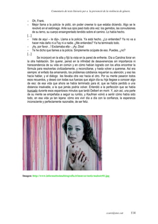 Comentaris de texts literaris per a la prevenció de la violència de gènere.
- Oh, Frank.
- Mejor llama a la policía- le pidió, sin poder creerse lo que estaba diciendo. Algo se le
revolvió en el estómago. Ante sus ojos pasó todo otra vez: los gemidos, las convulsiones
de su terno, su cuerpo ensangrentado tendido sobre el camino. Lo había hecho.
[…]
- Vete de aquí – le dijo-. Llama a la policía. Ya está hecho. ¿Lo entiendes? Ya no va a
hacer más daño ni a Fay ni a nadie. ¿Me entiendes? Ya ha terminado todo.
- ¡Ay, por favor…! Exclamaba ella -. ¡Ay, Dios!
- Te he dicho que llames a la policía. Simplemente ocúpate de eso. Puedes, ¿no?
[…]
Se incorporó en la silla y fijó la vista en la pared de enfrente. Oía a Carolina llorar en
la otra habitación. Sin querer, pensó en la infinidad de desavenencias sin importancia ni
transcendencia de su vida en común y en cómo habían logrado con los años encontrar la
fórmula para resolverlas civilizadamente, y reconciliarse, y hasta volver a quererse. Así era
siempre: el enfado iba amainando, los problemas cotidianos requerían su atención, y eso les
hacía hablar, y el diálogo les llevaba otra vez hacia el otro. Por su mente pasaron todos
esos recuerdos, y deseó con todas sus fuerzas que algún día su hija llegase a conocer algo
de eso: de esa vida que ahora se había terminado para él, que se había perdido a una
distancia insalvable, a la que jamás podría volver. Entendió a la perfección que se había
truncado durante esos espantosos minutos que tardó Delbert en morir. Y, aún así, una parte
de su mente se empeñaba a seguir su rumbo, y Kaufman volvió a sentir cómo había sido
todo, en esa vida ya tan lejana: cómo era vivir día a día con la confianza, la esperanza
inconsciente y perfectamente razonable, de ser feliz.
Imagen: http://www.informatissimafotografia.it/immvar/notiz/malostr01.jpg
ccaro@xtec.cat 114
 