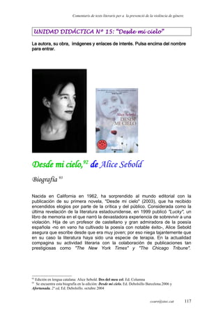 Comentaris de texts literaris per a la prevenció de la violència de gènere.
UNIDAD DIDÁCTICA Nº 15: “Desde mi cielo”
La autora, su obra, imágenes y enlaces de interés. Pulsa encima del nombre
para entrar.
Desde mi cielo,92
de Alice Sebold
Biografía 93
Nacida en California en 1962, ha sorprendido al mundo editorial con la
publicación de su primera novela, "Desde mi cielo" (2003), que ha recibido
encendidos elogios por parte de la crítica y del público. Considerada como la
última revelación de la literatura estadounidense, en 1999 publicó "Lucky", un
libro de memoria en el que narró la devastadora experiencia de sobrevivir a una
violación. Hija de un profesor de castellano y gran admiradora de la poesía
española -no en vano ha cultivado la poesía con notable éxito-, Alice Sebold
asegura que escribe desde que era muy joven; por eso niega tajantemente que
en su caso la literatura haya sido una especie de terapia. En la actualidad
compagina su actividad literaria con la colaboración de publicaciones tan
prestigiosas como "The New York Times" y "The Chicago Tribune".
92
Edición en lengua catalana: Alice Sebold. Des del meu cel. Ed. Columna
93
Se encuentra esta biografía en la edición: Desde mi cielo. Ed. Debolsillo Barcelona.2006 y
Afortunada. 2ª ed. Ed. Debolsillo. octubre 2004
ccaro@xtec.cat 117
 