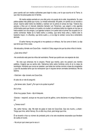 Comentaris de texts literaris per a la prevenció de la violència de gènere.
para cuando salí con medios suficientes para bajar la vista y ver lo que ocurría en la Tierra, lo
que más me preocupaba era mi familia.
Mi madre estaba sentada en una silla junto a la puerta de la calle, boquiabierta. Su cara
pálida estaba más pálida que nunca. La mirada extraviada. Mi padre, en cambio se vio movido a
actuar. Quería saber todos los detalles y rastrear con la policía el campo de trigo. Todavía doy
gracias a Dios por el menudo detective llamado Len Fenerman, que asignó a dos agentes
uniformados para que llevara a mi padre a la ciudad y le señalara todos los lugares en los que yo
había estado con mis amigos. Los agentes tuvieron a mi padre todo el primer día ocupado en un
centro comercial. Nadie se lo había dicho a Lindsey, que tenía trece años y habría sido lo
bastante mayor, ni a Buckley, que tenía cuatro, y, si os digo la verdad, nunca iba a entenderlo
del todo.
El señor Harvey me preguntó si me apetecía un refresco. Así fue como lo llamó. Le dije
que tenía que irme a casa.
-Sé educada y tómate una Coca-Cola – insistió él. Estoy seguro de que los otros niños lo harían.
-¿Qué otros niños?
-He construido esto para los niños del vecindario. Pensé que podría ser una especie de club.
No creo que entonces me lo creyera. Pensé que mentía, pero me pareció una mentira
patética. Imaginé que se sentía sólo. Habíamos leído sobre hombres como él en la clase de
sociología. Hombres que nunca se casaban, que todas las noches comían a base de congelados
y que les asustaba tanto que los rechazaran que ni siquiera tenían animales domésticos. Me dio
lástima.
- Está bien –dije- tomaré una Coca-Cola.
Al cabo de un rato él preguntó:
-¿No tienes calor, Susie? ¿Por qué no te quitas la parka?
Así lo hice.
-Eres muy guapa, Susie – dijo él después.
-Gracias – respondí, aunque se me puso la piel de gallina, como decíamos mi amiga Clarissa y
yo.
-¿Tienes novio?
-No, señor Harvey –dije. Me bebí de golpe el resto de Coca-Cola. Que era mucho, y añadí-:
Tengo que irme, señor Harvey. Es un sitio muy chulo, pero tengo que irme.
Él se levantó e hizo su número de jorobado junto a los seis escalones escavados que llevaban
de vuelta al mundo.
- No sé por qué crees que te vas a ir.
ccaro@xtec.cat 122
 