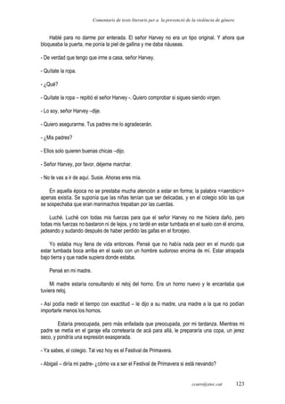 Comentaris de texts literaris per a la prevenció de la violència de gènere.
Hablé para no darme por enterada. El señor Harvey no era un tipo original. Y ahora que
bloqueaba la puerta, me ponía la piel de gallina y me daba náuseas.
- De verdad que tengo que irme a casa, señor Harvey.
- Quítate la ropa.
- ¿Qué?
- Quítate la ropa – repitió el señor Harvey -. Quiero comprobar si sigues siendo virgen.
- Lo soy, señor Harvey –dije.
- Quiero asegurarme. Tus padres me lo agradecerán.
- ¿Mis padres?
- Ellos solo quieren buenas chicas –dijo.
- Señor Harvey, por favor, déjeme marchar.
- No te vas a ir de aquí. Susie. Ahoras eres mía.
En aquella época no se prestaba mucha atención a estar en forma; la palabra <<aerobic>>
apenas existía. Se suponía que las niñas tenían que ser delicadas, y en el colegio sólo las que
se sospechaba que eran marimachos trepaban por las cuerdas.
Luché. Luché con todas mis fuerzas para que el señor Harvey no me hiciera daño, pero
todas mis fuerzas no bastaron ni de lejos, y no tardé en estar tumbada en el suelo con él encima,
jadeando y sudando después de haber perdido las gafas en el forcejeo.
Yo estaba muy llena de vida entonces. Pensé que no había nada peor en el mundo que
estar tumbada boca arriba en el suelo con un hombre sudoroso encima de mí. Estar atrapada
bajo tierra y que nadie supiera donde estaba.
Pensé en mi madre.
Mi madre estaría consultando el reloj del horno. Era un horno nuevo y le encantaba que
tuviera reloj.
- Así podía medir el tiempo con exactitud – le dijo a su madre, una madre a la que no podían
importarle menos los hornos.
Estaría preocupada, pero más enfadada que preocupada, por mi tardanza. Mientras mi
padre se metía en el garaje ella corretearía de acá para allá, le prepararía una copa, un jerez
seco, y pondría una expresión exasperada.
- Ya sabes, el colegio. Tal vez hoy es el Festival de Primavera.
- Abigail – diría mi padre- ¿cómo va a ser el Festival de Primavera si está nevando?
ccaro@xtec.cat 123
 