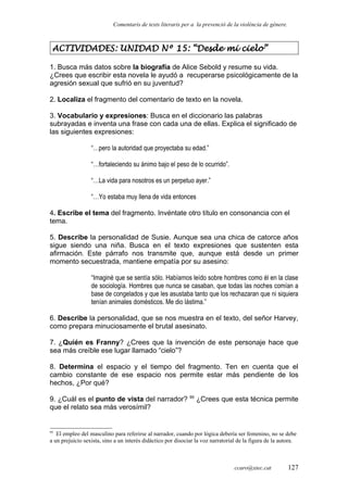 Comentaris de texts literaris per a la prevenció de la violència de gènere.
ACTIVIDADES: UNIDAD Nº 15: “Desde mi cielo”
1. Busca más datos sobre la biografía de Alice Sebold y resume su vida.
¿Crees que escribir esta novela le ayudó a recuperarse psicológicamente de la
agresión sexual que sufrió en su juventud?
2. Localiza el fragmento del comentario de texto en la novela.
3. Vocabulario y expresiones: Busca en el diccionario las palabras
subrayadas e inventa una frase con cada una de ellas. Explica el significado de
las siguientes expresiones:
“…pero la autoridad que proyectaba su edad.”
“…fortaleciendo su ánimo bajo el peso de lo ocurrido”.
“…La vida para nosotros es un perpetuo ayer.”
“…Yo estaba muy llena de vida entonces
4. Escribe el tema del fragmento. Invéntate otro título en consonancia con el
tema.
5. Describe la personalidad de Susie. Aunque sea una chica de catorce años
sigue siendo una niña. Busca en el texto expresiones que sustenten esta
afirmación. Este párrafo nos transmite que, aunque está desde un primer
momento secuestrada, mantiene empatía por su asesino:
“Imaginé que se sentía sólo. Habíamos leído sobre hombres como él en la clase
de sociología. Hombres que nunca se casaban, que todas las noches comían a
base de congelados y que les asustaba tanto que los rechazaran que ni siquiera
tenían animales domésticos. Me dio lástima.”
6. Describe la personalidad, que se nos muestra en el texto, del señor Harvey,
como prepara minuciosamente el brutal asesinato.
7. ¿Quién es Franny? ¿Crees que la invención de este personaje hace que
sea más creíble ese lugar llamado “cielo”?
8. Determina el espacio y el tiempo del fragmento. Ten en cuenta que el
cambio constante de ese espacio nos permite estar más pendiente de los
hechos, ¿Por qué?
9. ¿Cuál es el punto de vista del narrador? 95
¿Crees que esta técnica permite
que el relato sea más verosímil?
95
El empleo del masculino para referirse al narrador, cuando por lógica debería ser femenino, no se debe
a un prejuicio sexista, sino a un interés didáctico por disociar la voz narratorial de la figura de la autora.
ccaro@xtec.cat 127
 