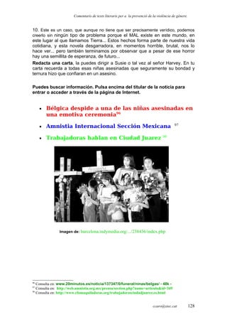 Comentaris de texts literaris per a la prevenció de la violència de gènere.
10. Este es un caso, que aunque no tiene que ser precisamente verídico, podemos
creerlo sin ningún tipo de problema porque el MAL existe en este mundo, en
este lugar al que llamamos Tierra... Estos hechos forma parte de nuestra vida
cotidiana, y esta novela desgarradora, en momentos horrible, brutal, nos lo
hace ver... pero también terminamos por observar que a pesar de ese horror
hay una semillita de esperanza, de futuro...
Redacta una carta, la puedes dirigir a Susie o tal vez al señor Harvey. En tu
carta recuerda a todas esas niñas asesinadas que seguramente su bondad y
ternura hizo que confiaran en un asesino.
Puedes buscar información. Pulsa encima del titular de la noticia para
entrar o acceder a través de la página de Internet.
• Bélgica despide a una de las niñas asesinadas en
una emotiva ceremonia96
• Amnistia Internacional Sección Mexicana 97
• Trabajadoras hablan en Ciudad Juarez 98
Imagen de: barcelona.indymedia.org/.../238436/index.php
96
Consulta en: www.20minutos.es/noticia/137347/0/funeral/ninas/belgas/ - 48k -
97
Consulta en: http://web.amnistia.org.mx/prensa/section.php?name=articulo&id=349
98
Consulta en: http://www.cfomaquiladoras.org/trabajadorasciudadjuarez.es.html
ccaro@xtec.cat 128
 