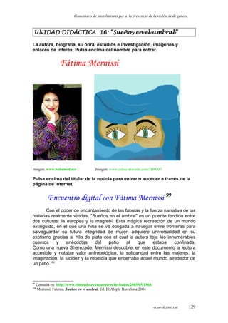 Comentaris de texts literaris per a la prevenció de la violència de gènere.
UNIDAD DIDÁCTICA 16: “Sueños en el umbral”
La autora, biografía, su obra, estudios e investigación, imágenes y
enlaces de interés. Pulsa encima del nombre para entrar.
Fátima Mernissi
Imagen: www.babemed.net Imagen: www.celiacarracedo.com/2003/07/
Pulsa encima del titular de la noticia para entrar o acceder a través de la
página de Internet.
Encuentro digital con Fátima Mernissi 99
Con el poder de encantamiento de las fábulas y la fuerza narrativa de las
historias realmente vividas, "Sueños en el umbral" es un puente tendido entre
dos culturas: la europea y la magrebí. Esta mágica recreación de un mundo
extinguido, en el que una niña se ve obligada a navegar entre fronteras para
salvaguardar su futura integridad de mujer, adquiere universalidad en su
exotismo gracias al hilo de plata con el cual la autora teje los innumerables
cuentos y anécdotas del patio al que estaba confinada.
Como una nueva Sherezade, Mernissi descubre, en este documento la lectura
accesible y notable valor antropológico, la solidaridad entre las mujeres, la
imaginación, la lucidez y la rebeldía que encerraba aquel mundo alrededor de
un patio.100
99
Consulta en: http://www.elmundo.es/encuentros/invitados/2005/05/1568/
100
Mernissi, Fatema. Sueños en el umbral. Ed. El Aleph. Barcelona 2004
ccaro@xtec.cat 129
 