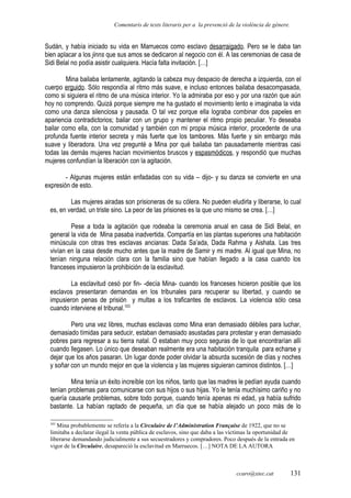 Comentaris de texts literaris per a la prevenció de la violència de gènere.
Sudán, y había iniciado su vida en Marruecos como esclavo desarraigado. Pero se le daba tan
bien aplacar a los jinns que sus amos se dedicaron al negocio con él. A las ceremonias de casa de
Sidi Belal no podía asistir cualquiera. Hacía falta invitación. […]
Mina bailaba lentamente, agitando la cabeza muy despacio de derecha a izquierda, con el
cuerpo erguido. Sólo respondía al ritmo más suave, e incluso entonces bailaba desacompasada,
como si siguiera el ritmo de una música interior. Yo la admiraba por eso y por una razón que aún
hoy no comprendo. Quizá porque siempre me ha gustado el movimiento lento e imaginaba la vida
como una danza silenciosa y pausada. O tal vez porque ella lograba combinar dos papeles en
apariencia contradictorios; bailar con un grupo y mantener el ritmo propio peculiar. Yo deseaba
bailar como ella, con la comunidad y también con mi propia música interior, procedente de una
profunda fuente interior secreta y más fuerte que los tambores. Más fuerte y sin embargo más
suave y liberadora. Una vez pregunté a Mina por qué bailaba tan pausadamente mientras casi
todas las demás mujeres hacían movimientos bruscos y espasmódicos, y respondió que muchas
mujeres confundían la liberación con la agitación.
- Algunas mujeres están enfadadas con su vida – dijo- y su danza se convierte en una
expresión de esto.
Las mujeres airadas son prisioneras de su cólera. No pueden eludirla y liberarse, lo cual
es, en verdad, un triste sino. La peor de las prisiones es la que uno mismo se crea. […]
Pese a toda la agitación que rodeaba la ceremonia anual en casa de Sidi Belal, en
general la vida de Mina pasaba inadvertida. Compartía en las plantas superiores una habitación
minúscula con otras tres esclavas ancianas: Dada Sa’ada, Dada Rahma y Aishata. Las tres
vivían en la casa desde mucho antes que la madre de Samir y mi madre. Al igual que Mina, no
tenían ninguna relación clara con la familia sino que habían llegado a la casa cuando los
franceses impusieron la prohibición de la esclavitud.
La esclavitud cesó por fin- -decía Mina- cuando los franceses hicieron posible que los
esclavos presentaran demandas en los tribunales para recuperar su libertad, y cuando se
impusieron penas de prisión y multas a los traficantes de esclavos. La violencia sólo cesa
cuando interviene el tribunal.103
Pero una vez libres, muchas esclavas como Mina eran demasiado débiles para luchar,
demasiado tímidas para seducir, estaban demasiado asustadas para protestar y eran demasiado
pobres para regresar a su tierra natal. O estaban muy poco seguras de lo que encontrarían allí
cuando llegasen. Lo único que deseaban realmente era una habitación tranquila para echarse y
dejar que los años pasaran. Un lugar donde poder olvidar la absurda sucesión de días y noches
y soñar con un mundo mejor en que la violencia y las mujeres siguieran caminos distintos. […]
Mina tenía un éxito increíble con los niños, tanto que las madres le pedían ayuda cuando
tenían problemas para comunicarse con sus hijos o sus hijas. Yo le tenía muchísimo cariño y no
quería causarle problemas, sobre todo porque, cuando tenía apenas mi edad, ya había sufrido
bastante. La habían raptado de pequeña, un día que se había alejado un poco más de lo
103
Mina probablemente se refería a la Circulaire de l’Administration Française de 1922, que no se
limitaba a declarar ilegal la venta pública de esclavos, sino que daba a las víctimas la oportunidad de
liberarse demandando judicialmente a sus secuestradores y compradores. Poco después de la entrada en
vigor de la Circulaire, desapareció la esclavitud en Marruecos. […] NOTA DE LA AUTORA
ccaro@xtec.cat 131
 