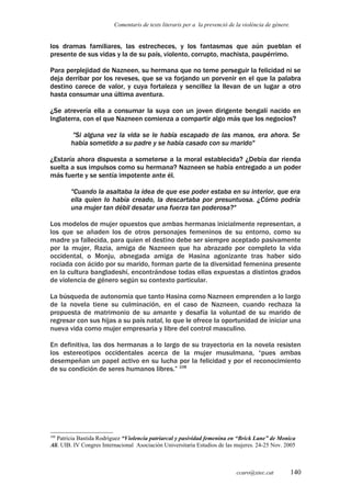 Comentaris de texts literaris per a la prevenció de la violència de gènere.
los dramas familiares, las estrecheces, y los fantasmas que aún pueblan el
presente de sus vidas y la de su país, violento, corrupto, machista, paupérrimo.
Para perplejidad de Nazneen, su hermana que no teme perseguir la felicidad ni se
deja derribar por los reveses, que se va forjando un porvenir en el que la palabra
destino carece de valor, y cuya fortaleza y sencillez la llevan de un lugar a otro
hasta consumar una última aventura.
¿Se atrevería ella a consumar la suya con un joven dirigente bengalí nacido en
Inglaterra, con el que Nazneen comienza a compartir algo más que los negocios?
"Si alguna vez la vida se le había escapado de las manos, era ahora. Se
había sometido a su padre y se había casado con su marido"
¿Estaría ahora dispuesta a someterse a la moral establecida? ¿Debía dar rienda
suelta a sus impulsos como su hermana? Nazneen se había entregado a un poder
más fuerte y se sentía impotente ante él.
"Cuando la asaltaba la idea de que ese poder estaba en su interior, que era
ella quien lo había creado, la descartaba por presuntuosa. ¿Cómo podría
una mujer tan débil desatar una fuerza tan poderosa?"
Los modelos de mujer opuestos que ambas hermanas inicialmente representan, a
los que se añaden los de otros personajes femeninos de su entorno, como su
madre ya fallecida, para quien el destino debe ser siempre aceptado pasivamente
por la mujer, Razia, amiga de Nazneen que ha abrazado por completo la vida
occidental, o Monju, abnegada amiga de Hasina agonizante tras haber sido
rociada con ácido por su marido, forman parte de la diversidad femenina presente
en la cultura bangladeshí, encontrándose todas ellas expuestas a distintos grados
de violencia de género según su contexto particular.
La búsqueda de autonomía que tanto Hasina como Nazneen emprenden a lo largo
de la novela tiene su culminación, en el caso de Nazneen, cuando rechaza la
propuesta de matrimonio de su amante y desafía la voluntad de su marido de
regresar con sus hijas a su país natal, lo que le ofrece la oportunidad de iniciar una
nueva vida como mujer empresaria y libre del control masculino.
En definitiva, las dos hermanas a lo largo de su trayectoria en la novela resisten
los estereotipos occidentales acerca de la mujer musulmana, “pues ambas
desempeñan un papel activo en su lucha por la felicidad y por el reconocimiento
de su condición de seres humanos libres.” 108
108
Patricia Bastida Rodríguez “Violencia patriarcal y pasividad femenina en “Brick Lane” de Monica
Ali. UIB. IV Congres Internacional Asociación Universitaria Estudios de las mujeres. 24-25 Nov. 2005
ccaro@xtec.cat 140
 