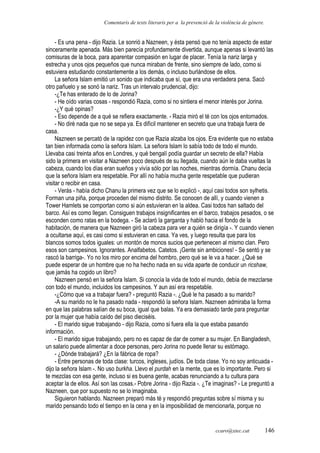 Comentaris de texts literaris per a la prevenció de la violència de gènere.
- Es una pena - dijo Razia. Le sonrió a Nazneen, y ésta pensó que no tenía aspecto de estar
sinceramente apenada. Más bien parecía profundamente divertida, aunque apenas si levantó las
comisuras de la boca, para aparentar compasión en lugar de placer. Tenía la nariz larga y
estrecha y unos ojos pequeños que nunca miraban de frente, sino siempre de lado, como si
estuviera estudiando constantemente a los demás, o incluso burlándose de ellos.
La señora Islam emitió un sonido que indicaba que sí, que era una verdadera pena. Sacó
otro pañuelo y se sonó la nariz. Tras un intervalo prudencial, dijo:
-¿Te has enterado de lo de Jorina?
- He oído varias cosas - respondió Razia, como si no sintiera el menor interés por Jorina.
-¿Y qué opinas?
- Eso depende de a qué se refiera exactamente. - Razia miró el té con los ojos entornados.
- No diré nada que no se sepa ya. Es difícil mantener en secreto que una trabaja fuera de
casa.
Nazneen se percató de la rapidez con que Razia alzaba los ojos. Era evidente que no estaba
tan bien informada como la señora Islam. La señora Islam lo sabía todo de todo el mundo.
Llevaba casi treinta años en Londres, y qué bengalí podía guardar un secreto de ella? Había
sido la primera en visitar a Nazneen poco después de su llegada, cuando aún le daba vueltas la
cabeza, cuando los días eran sueños y vivía sólo por las noches, mientras dormía. Chanu decía
que la señora Islam era respetable. Por allí no había mucha gente respetable que pudieran
visitar o recibir en casa.
- Verás - había dicho Chanu la primera vez que se lo explicó -, aquí casi todos son sylhetis.
Forman una piña, porque proceden del mismo distrito. Se conocen de allí, y cuando vienen a
Tower Hamlets se comportan como si aún estuvieran en la aldea. Casi todos han saltado del
barco. Así es como llegan. Consiguen trabajos insignificantes en el barco, trabajos pesados, o se
esconden como ratas en la bodega. - Se aclaró la garganta y habló hacia el fondo de la
habitación, de manera que Nazneen giró la cabeza para ver a quién se dirigía -. Y cuando vienen
a ocultarse aquí, es casi como si estuvieran en casa. Ya ves, y luego resulta que para los
blancos somos todos iguales: un montón de monos sucios que pertenecen al mismo clan. Pero
esos son campesinos. Ignorantes. Analfabetos. Catetos. ¡Gente sin ambiciones! - Se sentó y se
rascó la barriga-. Yo no los miro por encima del hombro, pero qué se le va a hacer. ¿Qué se
puede esperar de un hombre que no ha hecho nada en su vida aparte de conducir un ricshaw,
que jamás ha cogido un libro?
Nazneen pensó en la señora Islam. Si conocía la vida de todo el mundo, debía de mezclarse
con todo el mundo, incluidos los campesinos. Y aun así era respetable.
-¿Cómo que va a trabajar fuera? - preguntó Razia -. ¿Qué le ha pasado a su marido?
-A su marido no le ha pasado nada - respondió la señora Islam. Nazneen admiraba la forma
en que las palabras salían de su boca, igual que balas. Ya era demasiado tarde para preguntar
por la mujer que había caído del piso dieciséis.
- El marido sigue trabajando - dijo Razia, como si fuera ella la que estaba pasando
información.
- El marido sigue trabajando, pero no es capaz de dar de comer a su mujer. En Bangladesh,
un salario puede alimentar a doce personas, pero Jorina no puede llenar su estómago.
- ¿Dónde trabajará? ¿En la fábrica de ropa?
- Entre personas de toda clase: turcos, ingleses, judíos. De toda clase. Yo no soy anticuada -
dijo la señora Islam -. No uso burkha. Llevo el purdah en la mente, que es lo importante. Pero si
te mezclas con esa gente, incluso si es buena gente, acabas renunciando a tu cultura para
aceptar la de ellos. Así son las cosas.- Pobre Jorina - dijo Razia -. ¿Te imaginas? - Le preguntó a
Nazneen, que por supuesto no se lo imaginaba.
Siguieron hablando. Nazneen preparó más té y respondió preguntas sobre sí misma y su
marido pensando todo el tiempo en la cena y en la imposibilidad de mencionarla, porque no
ccaro@xtec.cat 146
 