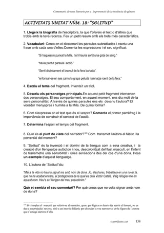 Comentaris de texts literaris per a la prevenció de la violència de gènere.
ACTIVITATS UNITAT NÚM. 18: “SOLITUD”
1. Llegeix la biografia de l'escriptora, la que t'ofereix el text o d'altres que
trobis amb la teva recerca. Fes un petit resum amb els trets més característics.
2. Vocabulari: Cerca en el diccionari les paraules subratllades i escriu una
frase amb cada una d'elles.Comenta les expressions i el seu significat:
“Si haguessin punxat la Mila, no li hauria sortit una gota de sang.”
“havia perdut paraula i acció.”
“Sentí distintament el bramul de la fera burlada”.
“enfonsar-se en ses carns la grapa peluda i alenada roent de la fera.”
4. Escriu el tema del fragment. Inventa’t un títol.
5. Descriu els personatges principals.En aquest petit fragment intervenen
dos personatges. El seu comportament, en aquest moment, ens diu molt de la
seva personalitat. A través de quines paraules ens els descriu l’autora? El
violador menysprea i humilia a la Mila. De quina forma?
6. Com s'expressa en el text que és el vespre? Comenta el primer parràfrag i la
importància de construir el context de l'acció.
7. Determina l’espai i el temps del fragment.
8. Quin és el punt de vista del narrador?120
Com transmet l’autora el fàstic i la
perversió del moment?
9. “Solitud” és la invenció i el domini de la llengua com a eina creativa, i la
creació d'un llenguatge autòcton i nou, descolonitzat del llast masculí, en l'intent
de transmetre una sensibilitat i unes sensacions des del cos d'una dona. Posa
un exemple d’aquest llenguatge.
10. L’autora de “Solitud”diu:
“Mai a la vida no hauria signat res amb nom de dona. Jo, aleshores, treballava en una novel.la,
que no he acabat encara, el protagonista de la qual es deia Víctor Català. Vaig refugiar-me en
aquest nom. Heu's ací l'origen del meu pseudònim."
Què et sembla el seu comentari? Per què creus que no volia signar amb nom
de dona?
120
Si s’emplea el masculí per referir-se al narrador, quan per lògica es deuria fer servir el femení, no es
deu a un prejudici sexista, sinò a un interés didàctic per disociar la veu narratorial de la figura de l’autora
que s’amaga darrera d’ella.
ccaro@xtec.cat 158
 