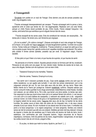 Comentaris de texts literaris per a la prevenció de la violència de gènere.
A l’amagatall
“Encabida com podies en un racó de l’hangar. Eres darrere una pila de canoes posades cap
avall, mig amagada a sota.
T’havies arrossegat desesperadament per escapar. T’havies arrossegat amb la panxa a terra,
ajudant-te amb el colze que tenies bé, tot i les esgarrapades. Reptaves com una serp ferida,
perquè un d’ells t’havia clavat puntades de peu. Entre insults, t’havia colpejat l’esquena i les
cames, amb tanta fúria que semblava que et volgués trencar tots els ossos.
T’havies escapolit de les seves urpes. Eres de constitució tan menuda, tan escanyolida… No
tenies pits ni malucs. No tenien prou carn femenina per engrapar.
¿On és la puteta? ¿On collons s’amaga?...Estaves encongida al racó més amagat de l’hangar,
en la foscor, en la pudor de l’aigua estagnant i la fusta lleugerament podrida. I la fortor de la pudor
d’orina. Tenies molta por d’ofegar-te, d’asfixiar-te. T’havies embotit en un espai tan petit que el teu
cos no podia ocupar menys lloc: genolls contra el pit i espatlles recollides cap endavant. Per sobre i
pels costats hi tenies canoes apilades, posades cap per avall. Si haguessin caigut, t’haurien
esclafat.
Et feia pànic el que li feien a la mare; el que hauries de suportar, el que hauries de sentir.
No pensaves en el terme violació. Aquesta paraula encara no formava part del teu vocabulari.
Pensaves en els verbs com ara pegar, fer mal, intentar matar. Senties els xiscles de la mare, els
seus crits ofegats. Senties com els suplicava i com es reien d’ella.
- Teeeeena! Ensenya’ns les mamelles, Teeeena.
- Obre les cames, Teeeena. Ensenya’ns el cony.
Vas sentir com li clavaven puntades de peu. Cops sords etzibats contra una carn que no
oferia resistència. La van agafar pels turmells i li van obrir les cames violentament, com si les
volguessin arrencar del cos. Es van riure dels seus crits de dolor, del seu terror. Reien dels
febles intents de la Teena per protegir-se. Estaven eixelebrats, eufòrics. Després sabries que
havien consumit molta quantitat d’una droga anomenada metamfetamina cristal·litzada. Excitats
com estaven, es van oblidar de tu. Per a ells, que tenien una dona adulta, no tenies cap valor.
Van esquinçar la roba que duia la teva mare com si el vestuari femení els enfurís. Li van escupir
a la cara com si la seva bellesa els exasperés. Li estiraven els cabells com si els volguessin
arrencar d’arrel. Un d’ells li ficava el dit gros a l’ull repetidament per encegar-la. No podies veure
la bogeria radiant de les seves cares, l’espurna dels seus ulls de llop, la lluentor de les dents
humides. No podies veure el blanc dels ulls sobre els iris d’aquests nois, ni els seus cossos
amarats d’una suor oliosa. Ni com muntaven el cos deixat anar de la teva mare i li embotien els
penis a la boca sangonosa i a la vagina sangonosa i al recte sangonós. Senties una violació
sense ser del tot conscient que allò era una violació. Defallies pel dolor del braç dislocat i miraves
de respirar a través des les escletxes que hi havia entre els taulons de fusta de terra, bruts i
estellosos. Uns centímetres per sota d’aquests taulons, l’aigua escumosa de la llacuna
clapotejava, s’arrissava. Amb les palmes de les mans, esgarrinxades i sangonoses, et vas tapar
les orelles durant més de vint minuts, pregant a Déu:
- Si us plau, no deixis que matin la mama. Ajuda’ns, per favor! […]
ccaro@xtec.cat 175
 
