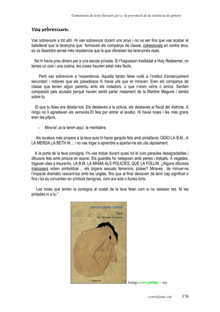 Comentaris de texts literaris per a la prevenció de la violència de gènere.
Vas sobreviure.
Vas sobreviure a tot allò. Hi vas sobreviure durant uns anys i no va ser fins que vas acabar el
batxillerat que la teranyina que formaven els companys de classe, cohesionats en contra teva,
es va dissoldre sense més resistencia que la que ofereixen les teranyines reals.
No hi havia prou diners per a una escola privada. Si t’haguessin traslladat a Holy Redeemer, on
tenies un cosí i una cosina, les coses haurien estat més fàcils.
Però vas sobreviure a l’experiència. Aquella tardor feies vuitè a l’institut d’ensenyament
secundari i notaves que als pasadissos hi havia ulls que et miraven. Eren els companys de
classe que tenien algun parentiu amb els violadors, o que n’eren veïns o amics. Sentien
compassió pels acusats perquè havien sentit parlar malament de la Martine Maguire i també
sobre tu.
El que tu feies era delatar-los. Els delataves a la policia, els delataves al fiscal del districte. A
ningú no li agradaven els xerraires.Et feia por entrar al lavabo. Hi havia noies i les més grans
eren les pitjors.
- Mira-la! Ja la tenim aquí, la mentidera.
Als lavabos més propers a la teva aula hi havia gargots fets amb pintallavis: ODIO LA B.M., A
LA MERDA LA BETH M… i no vas trigar a aprendre a apartar-ne els ulls ràpidament.
A la porta de la teva consigna, t’hi vas trobar durant quasi tot el curs paraules desagradables i
dibuixos fets amb pintura en esprai. Els guardes ho netejaven amb penes i treballs. A vegades,
trigaven dies a treure-ho. LA B.M. LA MAMA ALS POLICIES, QUE LA FOLLIN. ¿Alguns dibuixos
matussers volien simbolitzar… els òrgans sexuals femenins, potser? Miraves de minvar-ne
l’impacte dramàtic rascant-los amb les ungles, fins que al final deixaven de tenir cap significat o
fins i tot es convertien en símbols benignes, com ara sols o llunes torts.
Les noies que tenien la consigna al costat de la teva feien com si no veiessin res. Ni les
pintades ni a tu.”
Imatge:www.philipe – rey.
ccaro@xtec.cat 176
 