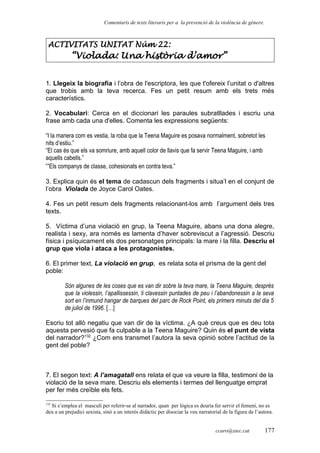 Comentaris de texts literaris per a la prevenció de la violència de gènere.
ACTIVITATS UNITAT Núm 22:
“Violada: Una història d’amor”
1. Llegeix la biografia i l’obra de l'escriptora, les que t'ofereix l’unitat o d'altres
que trobis amb la teva recerca. Fes un petit resum amb els trets més
característics.
2. Vocabulari: Cerca en el diccionari les paraules subratllades i escriu una
frase amb cada una d'elles. Comenta les expressions següents:
“I la manera com es vestia, la roba que la Teena Maguire es posava normalment, sobretot les
nits d’estiu.”
“El cas és que els va somriure, amb aquell color de llavis que fa servir Teena Maguire, i amb
aquells cabells.”
“Els companys de classe, cohesionats en contra teva.”
3. Explica quin és el tema de cadascun dels fragments i situa’l en el conjunt de
l’obra Violada de Joyce Carol Oates.
4. Fes un petit resum dels fragments relacionant-los amb l’argument dels tres
texts.
5. Víctima d’una violació en grup, la Teena Maguire, abans una dona alegre,
realista i sexy, ara només es lamenta d’haver sobreviscut a l’agressió. Descriu
física i psíquicament els dos personatges principals: la mare i la filla. Descriu el
grup que viola i ataca a les protagonistes.
6. El primer text, La violació en grup, es relata sota el prisma de la gent del
poble:
Són algunes de les coses que es van dir sobre la teva mare, la Teena Maguire, després
que la violessin, l’apallissessin, li clavessin puntades de peu i l’abandonessin a la seva
sort en l’inmund hangar de barques del parc de Rock Point, els primers minuts del dia 5
de juliol de 1996. […]
Escriu tot allò negatiu que van dir de la víctima. ¿A què creus que es deu tota
aquesta pervesió que fa culpable a la Teena Maguire? Quin és el punt de vista
del narrador?132
¿Com ens transmet l’autora la seva opinió sobre l’actitud de la
gent del poble?
7. El segon text: A l’amagatall ens relata el que va veure la filla, testimoni de la
violació de la seva mare. Descriu els elements i termes del llenguatge emprat
per fer més creïble els fets.
132
Si s’emplea el masculí per referir-se al narrador, quan per lògica es deuria fer servir el femení, no es
deu a un prejudici sexista, sinò a un interés didàctic per disociar la veu narratorial de la figura de l’autora.
ccaro@xtec.cat 177
 