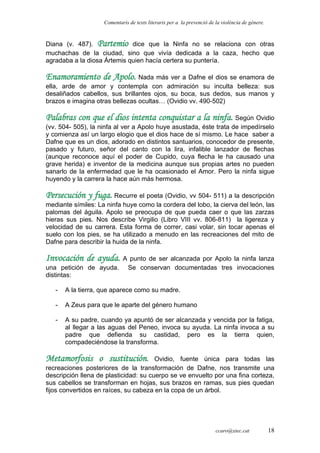 Comentaris de texts literaris per a la prevenció de la violència de gènere.
Diana (v. 487). Partemio dice que la Ninfa no se relaciona con otras
muchachas de la ciudad, sino que vivía dedicada a la caza, hecho que
agradaba a la diosa Ártemis quien hacía certera su puntería.
Enamoramiento de Apolo. Nada más ver a Dafne el dios se enamora de
ella, arde de amor y contempla con admiración su inculta belleza: sus
desaliñados cabellos, sus brillantes ojos, su boca, sus dedos, sus manos y
brazos e imagina otras bellezas ocultas… (Ovidio vv. 490-502)
Palabras con que el dios intenta conquistar a la ninfa. Según Ovidio
(vv. 504- 505), la ninfa al ver a Apolo huye asustada, éste trata de impedírselo
y comienza así un largo elogio que el dios hace de sí mismo. Le hace saber a
Dafne que es un dios, adorado en distintos santuarios, conocedor de presente,
pasado y futuro, señor del canto con la lira, infalible lanzador de flechas
(aunque reconoce aquí el poder de Cupido, cuya flecha le ha causado una
grave herida) e inventor de la medicina aunque sus propias artes no pueden
sanarlo de la enfermedad que le ha ocasionado el Amor. Pero la ninfa sigue
huyendo y la carrera la hace aún más hermosa.
Persecución y fuga. Recurre el poeta (Ovidio, vv 504- 511) a la descripción
mediante símiles: La ninfa huye como la cordera del lobo, la cierva del león, las
palomas del águila. Apolo se preocupa de que pueda caer o que las zarzas
hieras sus pies. Nos describe Virgilio (Libro VIII vv. 806-811) la ligereza y
velocidad de su carrera. Esta forma de correr, casi volar, sin tocar apenas el
suelo con los pies, se ha utilizado a menudo en las recreaciones del mito de
Dafne para describir la huida de la ninfa.
Invocación de ayuda. A punto de ser alcanzada por Apolo la ninfa lanza
una petición de ayuda. Se conservan documentadas tres invocaciones
distintas:
- A la tierra, que aparece como su madre.
- A Zeus para que le aparte del género humano
- A su padre, cuando ya apuntó de ser alcanzada y vencida por la fatiga,
al llegar a las aguas del Peneo, invoca su ayuda. La ninfa invoca a su
padre que defienda su castidad, pero es la tierra quien,
compadeciéndose la transforma.
Metamorfosis o sustitución. Ovidio, fuente única para todas las
recreaciones posteriores de la transformación de Dafne, nos transmite una
descripción llena de plasticidad: su cuerpo se ve envuelto por una fina corteza,
sus cabellos se transforman en hojas, sus brazos en ramas, sus pies quedan
fijos convertidos en raíces, su cabeza en la copa de un árbol.
ccaro@xtec.cat 18
 