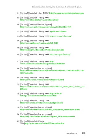 Comentaris de texts literaris per a la prevenció de la violència de gènere.
9. [En línia] [Consultat: 18 abril 2006] http://assessoria.castpost.com/dones.pps
10. [En línia] [Consultat: 15 maig 2006]
http://www.thelatinlibrary.com/sulpicia.html
11. [En línia] [Consultat: diverses vegades]:
http://www.cervantesvirtual.com/FichaAutor.html?Ref=719
12.[En línia] [Consultat: 16 maig 2006] Apollo and Daphne
13.[En línia] [Consultat: 16 maig 2006] http://www.garcilaso.org/
14. [En línia] [Consultat: 16 maig 2006]
http://www.epdlp.com/escritor.php?id=2140
15. [En línia] [Consultat: 18 maig 2006]
http://users.ipfw.edu/JEHLE/POESIA/garcilas.htm
16. [En línia] [Consultat: 16 maig 2006] http://www.garcilaso.org/
17. [En línia] [Consultat: 17 maig 2006] http:/
/www.artehistoria.com/historia/personajes/4680.htm
18. [En línia] [Consultat: diverses vegades]
http://www.cervantesvirtual.com/servlet/SirveObras/1270052641458827365
4213/index.htm
19. [En línia] [Consultat: 18 maig 2006]
http://jose.navarro.eresmas.net/novelapastoril.html
20. [En línia] [Consultat: 19 maig 2006]
http://actualidad.terra.es/cultura/articulo/filosofo_emilio_lledo_mexico_314
260.htm
21. [En línia] [Consultat: 22 maig 2006] http://www.h-
net.org/~cervantes/csa/artics95/lozano.htm
22. [En línia] [Consultat: 22 maig 2996]
http://www.cyara.net/edu/articulos/lyl/figuras.htm
23. [En línia] [Consultat: diverses vegades]
http://www.cervantesvirtual.com/bib_autor/pardo_bazan/index.shtml
24. [En línia] [Consultat: diverses vegades]
http://lang.swarthmore.edu/faculty/espanol_11/pardobazan.htm
25. [En línia] [Consultat: 23 maig
2006]http://www.msu.edu/~wilso122/bazan/fem.htm
ccaro@xtec.cat 183
 