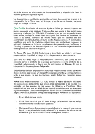 Comentaris de texts literaris per a la prevenció de la violència de gènere.
Apolo la alcanza en el momento de la metamorfosis y, abrazándola, besa la
madera que todavía parece regirlo.
La desaparición o sustitución producida en todas las ocasiones gracias a la
intervención de la Tierra que, abriéndose, la recibe en su interior, haciendo
surgir en su lugar un laurel.
Conclusión. En Ovidio, al alcanzar Apolo a Dafne, ya metamorfoseada en
laurel, pronuncia unas palabras finales en las que otorga a éste árbol varios
honores y privilegios (vv. 557- 565). En primer lugar, ya que no puede tenerla
como mujer, escoge el laurel como árbol para que adorne su cabellera, su
cítara y su carcaj. También del mismo modo que los cabellos del dios
permanecen siempre jóvenes, el laurel tendrá hojas perennes. A continuación
establece una serie de privilegios relacionados con costumbres romanas: la
utilización de la corona de laurel para honrar a los generales que desfilan en el
Triunfo y la presencia de éste árbol junto con una corona de hojas de encina,
en las puertas de palacio de Augusto.
En Servio (Ad Aen. III ,91) Apolo toma el árbol bajo su tutela y, por haber
conservado su virginidad, le otorga el don de permanecer siempre verde.
Este mito ha dado lugar a interpretaciones simbólicas, así Dafne se nos
presenta como el símbolo de la pureza permanente o como símbolo de la
veracidad, relacionando el laurel con la adivinación en Filarco. O con la
interpretación de presagios en Fulgencio.
Encontramos también explicaciones naturales y racionalistas acerca del hecho
de que la ninfa sea hija de un río (del Peneo precisamente) y se metamorfosee
junto a sus aguas, ya que los laureles, según Fulgencio, necesitan zonas
húmedas.
Plinio en su Historia Natural, (127-135) recoge, al hablar del laurel una serie
de cualidades de ésta planta: que era un árbol consagrado a los triunfos y se
colocaba en las puertas de las casas de Césares y Pontífices. Otras
características son: era un árbol de paz que si se agitaba ante los enemigos
significaba tregua. Los romanos lo ponían en sus lanzas como demostración de
alegría. Pero las cualidades principales recogidas por Plinio son las siguientes:
- Es un árbol siempre verde.
- Es el único árbol al que no hiere el rayo característica que se refleja
constantemente en la tradición posterior.
- Rechaza el fuego, lo que parece que dio lugar a la costumbre de quemar
laurel como procedimiento de adivinación y recuerda la afirmación de
Filarco de que Apolo honró a Dafne con el poder profético.
ccaro@xtec.cat 19
 
