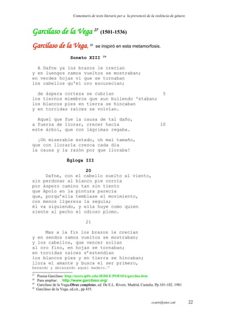 Comentaris de texts literaris per a la prevenció de la violència de gènere.
Garcilaso de la Vega 27
(1501-1536)
Garcilaso de la Vega, 28
se inspiró en esta metamorfosis.
Soneto XIII 29
A Dafne ya los brazos le crecían
y en luengos ramos vueltos se mostraban;
en verdes hojas vi que se tornaban
los cabellos qu'el oro escurecían;
de áspera corteza se cubrían 5
los tiernos miembros que aun bullendo 'staban;
los blancos pies en tierra se hincaban
y en torcidas raíces se volvían.
Aquel que fue la causa de tal daño,
a fuerza de llorar, crecer hacía 10
este árbol, que con lágrimas regaba.
¡Oh miserable estado, oh mal tamaño,
que con llorarla crezca cada día
la causa y la razón por que lloraba!
Égloga III
20
Dafne, con el cabello suelto al viento,
sin perdonar al blanco pie corría
por áspero camino tan sin tiento
que Apolo en la pintura parecía
que, porqu’ella temblase el movimiento,
con menos ligereza la seguía;
él va siguiendo, y ella huye como quien
siente al pecho el odioso plomo.
21
Mas a la fin los brazos le crecían
y en sendos ramos vueltos se mostraban;
y los cabellos, que vencer solían
al oro fino, en hojas se tornaban;
en torcidas raíces s’estendían
los blancos pies y en tierra se hincaban;
llora el amante y busca el ser primero,
besando y abrazando aquel madero.30
27
Poesia Garcilaso: http://users.ipfw.edu/JEHLE/POESIA/garcilas.htm
28
Para ampliar: http://www.garcilaso.org/
29
Garcilaso de la Vega.Obras completas, ed. De E.L. Rivers. Madrid, Castalia. Pp.101-102. 1981
30
Garcilaso de la Vega, ed.cit., pp 435.
ccaro@xtec.cat 22
 