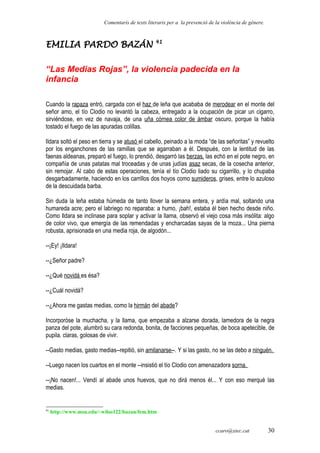 Comentaris de texts literaris per a la prevenció de la violència de gènere.
EMILIA PARDO BAZÁN 41
“Las Medias Rojas”, la violencia padecida en la
infancia
Cuando la rapaza entró, cargada con el haz de leña que acababa de merodear en el monte del
señor amo, el tío Clodio no levantó la cabeza, entregado a la ocupación de picar un cigarro,
sirviéndose, en vez de navaja, de una uña córnea color de ámbar oscuro, porque la había
tostado el fuego de las apuradas colillas.
Ildara soltó el peso en tierra y se atusó el cabello, peinado a la moda “de las señoritas” y revuelto
por los enganchones de las ramillas que se agarraban a él. Después, con la lentitud de las
faenas aldeanas, preparó el fuego, lo prendió, desgarró las berzas, las echó en el pote negro, en
compañía de unas patatas mal troceadas y de unas judías asaz secas, de la cosecha anterior,
sin remojar. Al cabo de estas operaciones, tenía el tío Clodio liado su cigarrillo, y lo chupaba
desgarbadamente, haciendo en los carrillos dos hoyos como sumideros, grises, entre lo azuloso
de la descuidada barba.
Sin duda la leña estaba húmeda de tanto llover la semana entera, y ardía mal, soltando una
humareda acre; pero el labriego no reparaba: a humo, ¡bah!, estaba él bien hecho desde niño.
Como Ildara se inclinase para soplar y activar la llama, observó el viejo cosa más insólita: algo
de color vivo, que emergía de las remendadas y encharcadas sayas de la moza... Una pierna
robusta, aprisionada en una media roja, de algodón...
--¡Ey! ¡Ildara!
--¿Señor padre?
--¿Qué novidá es ésa?
--¿Cuál novidá?
--¿Ahora me gastas medias, como la hirmán del abade?
Incorporóse la muchacha, y la llama, que empezaba a alzarse dorada, lamedora de la negra
panza del pote, alumbró su cara redonda, bonita, de facciones pequeñas, de boca apetecible, de
pupila. claras, golosas de vivir.
--Gasto medias, gasto medias--repitió, sin amilanarse--. Y si las gasto, no se las debo a ninguén.
--Luego nacen los cuartos en el monte --insistió el tío Clodio con amenazadora sorna.
--¡No nacen!... Vendí al abade unos huevos, que no dirá menos él... Y con eso merqué las
medias.
41
http://www.msu.edu/~wilso122/bazan/fem.htm
ccaro@xtec.cat 30
 