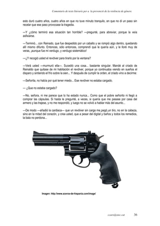Comentaris de texts literaris per a la prevenció de la violència de gènere.
esto duró cuatro años, cuatro años en que no tuve minuto tranquilo, en que no di un paso sin
recelar que ese paso provocase la tragedia.
—Y ¿cómo terminó esa situación tan horrible? —pregunté, para abreviar, porque la veía
asfixiarse.
—Terminó... con Reinado, que fue despedido por un caballo y se rompió algo dentro, quedando
allí mismo difunto. Entonces, sólo entonces, comprendí que le quería aún, y le lloré muy de
veras, ¡aunque fue mi verdugo, y verdugo sistemático!
—¿Y recogió usted el revólver para tirarlo por la ventana?
—Verá usted —murmuró ella—. Sucedió una cosa... bastante singular. Mandé al criado de
Reinaldo que quitase de mi habitación el revólver, porque yo continuaba viendo en sueños el
disparo y sintiendo el frío sobre la sien... Y después de cumplir la orden, el criado vino a decirme:
—Señorita, no había por qué tener miedo... Ese revólver no estaba cargado.
— ¿Que no estaba cargado?
—No, señora, ni me parece que lo ha estado nunca... Como que el pobre señorito ni llegó a
comprar las cápsulas. Si hasta le pregunté, a veces, si quería que me pasase por casa del
armero y las trajese, y no me respondió, y luego no se volvió a hablar más del asunto...
—De modo —añadió la cardiaca— que un revólver sin carga me pegó un tiro, no en la cabeza,
sino en la mitad del corazón, y crea usted, que a pesar del digital y baños y todos los remedios,
la bala no perdona...
Imagen: http://www.aceros-de-hispania.com/image/
ccaro@xtec.cat 36
 