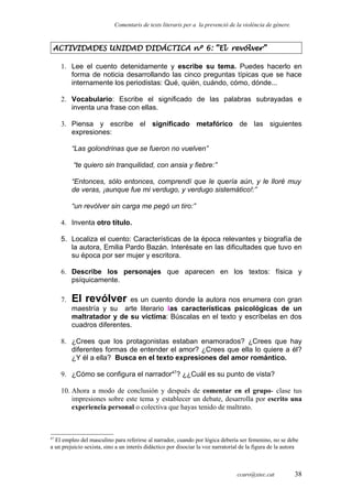 Comentaris de texts literaris per a la prevenció de la violència de gènere.
ACTIVIDADES UNIDAD DIDÁCTICA nº 6: “El revólver”
1. Lee el cuento detenidamente y escribe su tema. Puedes hacerlo en
forma de noticia desarrollando las cinco preguntas típicas que se hace
internamente los periodistas: Qué, quién, cuándo, cómo, dónde...
2. Vocabulario: Escribe el significado de las palabras subrayadas e
inventa una frase con ellas.
3. Piensa y escribe el significado metafórico de las siguientes
expresiones:
“Las golondrinas que se fueron no vuelven”
“te quiero sin tranquilidad, con ansia y fiebre:”
“Entonces, sólo entonces, comprendí que le quería aún, y le lloré muy
de veras, ¡aunque fue mi verdugo, y verdugo sistemático!:”
“un revólver sin carga me pegó un tiro:”
4. Inventa otro título.
5. Localiza el cuento: Características de la época relevantes y biografía de
la autora, Emilia Pardo Bazán. Interésate en las dificultades que tuvo en
su época por ser mujer y escritora.
6. Describe los personajes que aparecen en los textos: física y
psíquicamente.
7. El revólver es un cuento donde la autora nos enumera con gran
maestría y su arte literario las características psicológicas de un
maltratador y de su víctima: Búscalas en el texto y escríbelas en dos
cuadros diferentes.
8. ¿Crees que los protagonistas estaban enamorados? ¿Crees que hay
diferentes formas de entender el amor? ¿Crees que ella lo quiere a él?
¿Y él a ella? Busca en el texto expresiones del amor romántico.
9. ¿Cómo se configura el narrador47
? ¿¿Cuál es su punto de vista?
10. Ahora a modo de conclusión y después de comentar en el grupo- clase tus
impresiones sobre este tema y establecer un debate, desarrolla por escrito una
experiencia personal o colectiva que hayas tenido de maltrato.
47
El empleo del masculino para referirse al narrador, cuando por lógica debería ser femenino, no se debe
a un prejuicio sexista, sino a un interés didáctico por disociar la voz narratorial de la figura de la autora
ccaro@xtec.cat 38
 