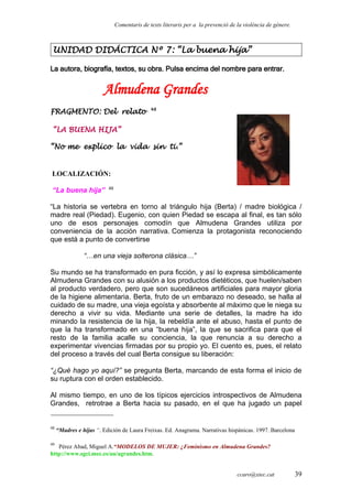 Comentaris de texts literaris per a la prevenció de la violència de gènere.
UNIDAD DIDÁCTICA Nº 7: “La buena hija”
La autora, biografía, textos, su obra. Pulsa encima del nombre para entrar.
Almudena Grandes
FRAGMENTO: Del relato 48
“LA BUENA HIJA”
“No me explico la vida sin ti.”
LOCALIZACIÓN:
“La buena hija” 49
“La historia se vertebra en torno al triángulo hija (Berta) / madre biológica /
madre real (Piedad). Eugenio, con quien Piedad se escapa al final, es tan sólo
uno de esos personajes comodín que Almudena Grandes utiliza por
conveniencia de la acción narrativa. Comienza la protagonista reconociendo
que está a punto de convertirse
“…en una vieja solterona clásica…”
Su mundo se ha transformado en pura ficción, y así lo expresa simbólicamente
Almudena Grandes con su alusión a los productos dietéticos, que huelen/saben
al producto verdadero, pero que son sucedáneos artificiales para mayor gloria
de la higiene alimentaria. Berta, fruto de un embarazo no deseado, se halla al
cuidado de su madre, una vieja egoísta y absorbente al máximo que le niega su
derecho a vivir su vida. Mediante una serie de detalles, la madre ha ido
minando la resistencia de la hija, la rebeldía ante el abuso, hasta el punto de
que la ha transformado en una “buena hija”, la que se sacrifica para que el
resto de la familia acalle su conciencia, la que renuncia a su derecho a
experimentar vivencias firmadas por su propio yo. El cuento es, pues, el relato
del proceso a través del cual Berta consigue su liberación:
“¿Qué hago yo aquí?” se pregunta Berta, marcando de esta forma el inicio de
su ruptura con el orden establecido.
Al mismo tiempo, en uno de los típicos ejercicios introspectivos de Almudena
Grandes, retrotrae a Berta hacia su pasado, en el que ha jugado un papel
48
“Madres e hijas “. Edición de Laura Freixas. Ed. Anagrama. Narrativas hispánicas. 1997. Barcelona
49
Pérez Abad, Miguel A.“MODELOS DE MUJER: ¿Feminismo en Almudena Grandes?
http://www.sgci.mec.es/au/agrandes.htm.
ccaro@xtec.cat 39
 