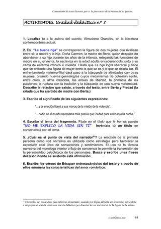 Comentaris de texts literaris per a la prevenció de la violència de gènere.
ACTIVIDADES. Unidad didáctica nº 7
1. Localiza tú a la autora del cuento, Almudena Grandes, en la literatura
contemporánea actual.
2. En “La buena hija” se contraponen la figura de dos mujeres que rivalizan
entre sí: la madre y la hija. Doña Carmen, la madre de Berta, quien después de
abandonar a su hija durante los años de la infancia, relegando las funciones de
madre en su sirvienta, la esclaviza en la edad adulta encadenándola junto a su
cama de enferma crónica e inválida. Hasta que La hija logra liberarse y hace
que se enfrente una figura de mujer entre lo que se es y lo que se desea ser. El
enfrentamiento materno-filial dará paso a la búsqueda de afinidades con otras
mujeres, creando nuevas genealogías cuyos mecanismos de cohesión serán,
entre otros, el alma creadora, las ansias de libertad, la primacía de las
pulsiones, la ruptura con la tradición y la búsqueda de una nueva maternidad.
Describe la relación que existe, a través del texto, entre Berta y Piedad (la
criada que ha ejercido de madre con Berta.)
3. Escribe el significado de las siguientes expresiones:
“…y la emoción liberó a sus manos de la misión de la violencia”.
“…nadie en el mundo necesitaba más poesía que Piedad para sufrir aquella noche.”
4. Escribe el tema del fragmento. Fíjate en el título que le hemos puesto
“NO ME EXPLICO LA VIDA SIN TÍ” invéntate tú un título en
consonancia con el tema.
5. ¿Cuál es el punto de vista del narrador51
? La elección de la primera
persona como voz narrativa es utilizada como estrategia para favorecer la
expresión casi lírica de sensaciones y sentimientos. El uso de la técnica
narrativa del monólogo interior o flujo de conciencia le permite la transmisión de
la personalidad psicológica de los personajes. Busca y escribe unas frases
del texto donde se sustente esta afirmación.
6. Escribe los versos de Bécquer entresacándolos del texto y a través de
ellos enumera las características del amor romántico.
51
El empleo del masculino para referirse al narrador, cuando por lógica debería ser femenino, no se debe
a un prejuicio sexista, sino a un interés didáctico por disociar la voz narratorial de la figura de la autora.
ccaro@xtec.cat 44
 