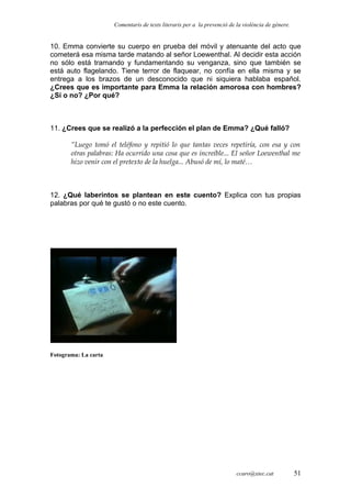 Comentaris de texts literaris per a la prevenció de la violència de gènere.
10. Emma convierte su cuerpo en prueba del móvil y atenuante del acto que
cometerá esa misma tarde matando al señor Loewenthal. Al decidir esta acción
no sólo está tramando y fundamentando su venganza, sino que también se
está auto flagelando. Tiene terror de flaquear, no confía en ella misma y se
entrega a los brazos de un desconocido que ni siquiera hablaba español.
¿Crees que es importante para Emma la relación amorosa con hombres?
¿Sí o no? ¿Por qué?
11. ¿Crees que se realizó a la perfección el plan de Emma? ¿Qué falló?
“Luego tomó el teléfono y repitió lo que tantas veces repetiría, con esa y con
otras palabras: Ha ocurrido una cosa que es increíble... El señor Loewenthal me
hizo venir con el pretexto de la huelga... Abusó de mí, lo maté…
12. ¿Qué laberintos se plantean en este cuento? Explica con tus propias
palabras por qué te gustó o no este cuento.
Fotograma: La carta
ccaro@xtec.cat 51
 