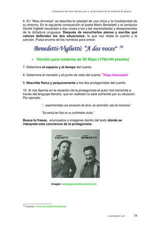 Comentaris de texts literaris per a la prevenció de la violència de gènere.
6. En “Miss Amnesia” se describe la soledad de una chica y la insolidaridad de
su entorno. En la siguiente composición el poeta Mario Benedetti y el cantautor
Daniel Viglietti recuerdan a dos voces a los y las represalíadas y desaparecidas
de la dictadura uruguaya. Después de escucharlos piensa y escribe qué
valores defienden las dos situaciones: la que nos relata el cuento y la
canción. Pulsa encima de los nombres para entrar.
Benedetti-Viglietti: “A dos voces" 58
 Versión para módems de 56 Kbps (176x144 píxeles)
7. Determina el espacio y el tiempo del cuento.
8. Determina el narrador y el punto de vista del cuento “Miss Amnesia”
9. Describe física y psíquicamente a los dos protagonistas del cuento.
10. Si nos fijamos en la situación de la protagonista el autor nos transmite a
través del lenguaje literario, que en realidad no está sufriendo por su situación.
Por ejemplo:
“…experimentaba una sensación de alivio, de serenidad, casi de inocencia.”
“Se sentía tan feliz en su confortable olvido.”
Busca tú frases, enunciados o imágenes dentro del texto dónde se
interprete esta conciencia de la protagonista.
Imagen: www.gourmetmusical.com
58
Canción: www.cervantesvirtual.com
ccaro@xtec.cat 58
 