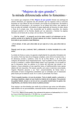 Comentaris de texts literaris per a la prevenció de la violència de gènere.
“Mujeres de ojos grandes”:
la mirada diferenciada sobre lo femenino.60
Los cuentos que componen el libro Mujeres de ojos grandes forman una antología de
retratos femeninos, de supuestas tías del narrador, que los organiza como si estuviera
hojeando un viejo álbum de fotos de família, provocador de recordaciones, llevándolo a
juntar añicos de personajes y de escenarios, en un trabajo bric-à-brac, que imprime al
texto un sabor de oralidad, volviéndolo el espejo duplicador de historias ya oídas, dentro
o fuera de la propia casa. Aún oscurecidas por la palabra masculina, las mujeres
consiguen penetrar en las brechas dejadas por sus opresores e iluminar las páginas
literarias con la fuerza de su coraje y de sus deseos. Por ejemplo:
“— ¿Qué fue, abuela? — le perguntó una de las nietas cuando la vió estremecer con los
primeros acordes de la Séptima de Schubert saliendo de la vítrola. Cuarenta años después
de la tarde en que conociera a Isaak Webelman.
—El de siempre, mi bien, pero ahora debe ser por culpa de un virus, pues ahora todo es
virótico.
Después cerró los ojos y canturreó, febril y adolescente, la música inacabada de su vida
entera.”
La nitidez de forma se suma a la aparente simplicidad de los episodios formadores de
los cuentos. Está muy lejos de un lenguaje complejo, como el de un Lezama Lima, o
de denuncias sociales y políticas, como las de un Roa Bastos, o de otro autor
cualquier del llamado boom hispanoamericano. Aquí la palabra se hace sencilla para
revelar el cotidiano y exhibir subjetividades tantas veces ignoradas, en un mundo en
que la disonancia entre los géneros es la tónica del mal-estar que prende a las
mujeres y busca achatarlas en una superficie única, al indiferenciarlas como apenas
objetos del otro masculino. De manera sencilla, casi como si estuviera conversando,
Ángeles Mastretta presenta a sus "tías", caracterizándolas de forma única y
ofreciendo al lector el diagnóstico instantáneo que se contradice con el tratamiento
plano hecho por la tradición social. Se ve como es presentada Tía Charo:
“Tenía la espalda inquietas y la nuca de porcelana. Tenía el cabello castaño y subversivo, y
una lengua impediosa y alegre con que invadía los misterios de la vida ajena. A las personas
les gustaba hablarle, porque su voz era una luz y sus gestos transformaban los gestos más
insignificantes y las historias menos obvias en palabras precisas.”
Esas mujeres van desvelandose por medio de un discurso que actua con delicadeza,
sopla detalles de sus personalidades, murmulla hechos simultaneamente accesorios e
60
Geysa Silva: Mujeres de ojos grandes: Una reelectura de los géneros en Latinoamérica.Univ.Vale de
Rio Verde (UNINCOR) Espéculo nº 28.2004. Rev. de estudios literarios.
.http://www.ucm.es/info/especulo/numero28/ojosgran.html
ccaro@xtec.cat 60
 