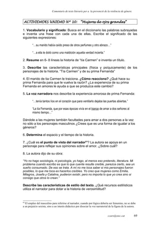 Comentaris de texts literaris per a la prevenció de la violència de gènere.
ACTIVIDADES UNIDAD Nº 10: “Mujeres de ojos grandes”
1. Vocabulario y significado: Busca en el diccionario las palabras subrayadas
e inventa una frase con cada una de ellas. Escribe el significado de las
siguientes expresiones:
“…su marido había caído preso de otros perfumes y otro abrazo…”
“…a ella le dolió como una maldición aquella verdad incierta.”
2. Resume en 6- 8 líneas la historia de “tía Carmen” e inventa un título.
3. Describe las características principales (física y psíquicamente) de los
personajes de la historia. “Tía Carmen” y de su prima Fernanda”
4. El marido de tia Carmen le traiciona. ¿Cómo reacciona? ¿Qué hace su
prima Fernanda para que le vuelva la razón? ¿La experiencia de su prima
Fernanda en amores le ayuda a que se produzca este cambio?
5. La voz narradora nos describe la experiencia amorosa de prima Fernanda:
“…tenía tantos líos en el corazón que para ventilarlo dejaba las puertas abiertas.”
“La tía Fernanda, que por esas épocas vivía en el trance de amar a dos señores al
mismo tiempo…”
Dándole a las mujeres también facultades para amar a dos personas a la vez
no sólo a los personajes masculinos ¿Crees que es una forma de igualar a los
géneros?
6. Determina el espacio y el tiempo de la historia.
7. ¿Cuál es el punto de vista del narrador64
? La autora se apoya en un
personaje para reflejar sus opiniones sobre el amor. ¿Sobre cuál?
8. La autora dijo de su obra:
“Yo no hago sociología, ni psicología, yo hago, al menos eso pretendo, literatura. Mi
problema cuando escribo es que lo que cuente resulte creíble, parezca cierto, sea un
sueño consumado. De eso se trata. A mí no me toca saber si mis personajes fueron
posibles, lo que me toca es hacerlos creíbles. Yo creo que mujeres como Emilia,
Milagros, Josefa y Catalina, pudieron existir, pero no importa lo que yo crea sino si
consigo que otros lo crean.”
Describe las características de estilo del texto. ¿Qué recursos estilísticos
utiliza el narrador para dotar a la historia de verosimilitud?
64
El empleo del masculino para referirse al narrador, cuando por lógica debería ser femenino, no se debe
a un prejuicio sexista, sino a un interés didáctico por disociar la voz narratorial de la figura de la autora.
ccaro@xtec.cat 69
 