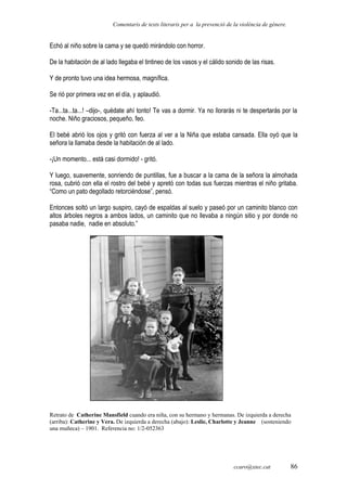 Comentaris de texts literaris per a la prevenció de la violència de gènere.
Echó al niño sobre la cama y se quedó mirándolo con horror.
De la habitación de al lado llegaba el tintineo de los vasos y el cálido sonido de las risas.
Y de pronto tuvo una idea hermosa, magnífica.
Se rió por primera vez en el día, y aplaudió.
-Ta...ta...ta...! –dijo-, quédate ahí tonto! Te vas a dormir. Ya no llorarás ni te despertarás por la
noche. Niño graciosos, pequeño, feo.
El bebé abrió los ojos y gritó con fuerza al ver a la Niña que estaba cansada. Ella oyó que la
señora la llamaba desde la habitación de al lado.
-¡Un momento... está casi dormido! - gritó.
Y luego, suavemente, sonriendo de puntillas, fue a buscar a la cama de la señora la almohada
rosa, cubrió con ella el rostro del bebé y apretó con todas sus fuerzas mientras el niño gritaba.
“Como un pato degollado retorciéndose”, pensó.
Entonces soltó un largo suspiro, cayó de espaldas al suelo y paseó por un caminito blanco con
altos árboles negros a ambos lados, un caminito que no llevaba a ningún sitio y por donde no
pasaba nadie, nadie en absoluto.”
Retrato de Catherine Mansfield cuando era niña, con su hermano y hermanas. De izquierda a derecha
(arriba): Catherine y Vera. De izquierda a derecha (abajo): Leslie, Charlotte y Jeanne (sosteniendo
una muñeca) – 1901. Referencia no: 1/2-052363
ccaro@xtec.cat 86
 