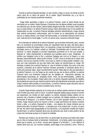 Comentaris de texts literaris per a la prevenció de la violència de gènere.
Cuando la señora Hopewell pensaba en ese nombre, Hulga, le venía a la mente el ancho
casco vació de un barco de guerra. No lo usaba. Siguió llamándola Joy y su hija le
contestaba de una manera puramente mecánica.
Hulga había aprendido a tolerar a la señora Freeman, quien le había librado de las
caminatas con su madre. Hasta Glynese y Carramae eran de alguna utilidad, pues ocupaban
una atención que, de otra manera, habría estado dirigida hacia ella. Al principio, había creído
que no podía tolerar a la señora Freeman porque había descubierto que no era posible ser
maleducada con ella. La señora Freeman abrigaba extraños resentimientos y luego durante
días enteros permanecía malhumorada, pero la fuente se su descontento era siempre
oscura; un ataque directo, una mirada mal intencionada, un comentario ofensivo hecho en su
cara, nada de eso le hacía mella. Y un día, sin previo aviso, comenzó a llamarla Hulga.
No la llamaba así delante de la señora Hopewell, que se hubiera enfurecido; pero, cuando
ella y la muchacha se encontraban juntas por casualidad fuera de casa, ella decía algo y
agregaba el nombre de Hulga al final, y la corpulenta y miope Joy-Hulga fruncía el ceño y se
sonrojaba como si le hubieran violado su intimidad. Consideraba que el nombre era algo
personal. Lo había adoptado al principio basándose puramente en lo mal que sonaba, y
después le había impresionado lo apropiado que quedaba para el caso. Imaginaba un
nombre que trabajaba como el feo y sudoroso Vulcano que vivía en la fragua y a cuya
llamada, presumiblemente, debía acudir la diosa. Lo veía como el nombre de su mayor acto
creativo. Uno de sus mayores triunfos era el que su madre no había podido modelar a Joy,
pero aún más importante era que ella había sido capaz de transformarse en Hulga. Sin
embargo, el placer de la señora Freeman al usar el nombre la irritaba. Era como si los ojos
acuosos y acerados de la señora Freeman hubieran penetrado lo suficiente dentro de su
rostro para alcanzar algún algún acontecimiento secreto. Había algo en ella que fascinaba a
la señora Freeman y un día Hulga se dio cuenta de que era la pierna artificial. La señora
Freeman tenía una inclinación especial por los detalles de infecciones secretas, de
deformidades escondidas, de atropellos contra niños. De las enfermedades, prefería las
persistentes o las incurables. Hulga había oído a la señora Hopewell explicarle los detalles
del accidente de caza de qué manera la pierna había sido literalmente arrancada, que ella en
ningún instante había perdido el conocimiento. La señora Freeman podía escuchar esto en
cualquier momento como si hubiera sucedido hacía una hora.
Cuando Hulga entraba cojeando en la cocina por la mañana (podía caminar sin hacer ese
ruido horrible que hacía, pero lo hacía –la señora Hopewell estaba segura porque el sonido
era espantoso), las miraba sin decir palabra. La señora Hopewell estaba vestida con su
quimono rojo y llevaba el cabello recogido con un pañuelo. Se hallaba sentada a la mesa,
terminando el desayuno, y la señora Freeman, con el codo apoyado sobre la nevera, la
miraba. Hulga siempre ponía los huevos a hervir y luego permanecía de brazos cruzados
frente a ellas, y la señora Hopewell la miraba – una especie de mirada indirecta que se
dividía entre ella y la señora Freeman – y pensaba que, si se cuidara sólo un poco, no sería
tan fea. No había nada desagradable en sus facciones y una expresión amable las hubiera
transformado. La señora Hopewell decía que las personas que veían el lado positivo de las
cosas eran hermosas aunque no lo fueran en realidad.
Siempre que miraba a Joy de esta forma, no podía dejar de pensar que habría sido mejor
que la niña no hubiese hecho el doctorado. Ciertamente no la había vuelto más sociable, y
ahora que lo poseía, ya no tenía excusa para regresar a la facultad. […] Los médicos le
habían dicho que Joy, con muchos cuidados, podía llegar a los cuarenta y cinco. Tenía un
ccaro@xtec.cat 91
 