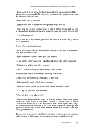 Comentaris de texts literaris per a la prevenció de la violència de gènere.
- Bueno, señora, le diré la verdad, hoy día no hay mucha gente que quiera comprar biblias y,
además, sé que soy un simplón. No conozco otra forma de decir las cosas que diciéndolas.
Soy sólo un muchacho del campo.
Levantó la vista hacia su rostro hostil.
- ¡La gente como usted no quiere tratos con la gente del campo como yo!
- ¡Vaya! –gritó ella -, la gente buena del campo es la sal de la tierra! Además, cada uno tiene
su maneras de ser, todos somos necesarios para que el mundo siga girando, ¡Así es la vida!
- Y que lo diga- repuso él.
Pues, sí, creo que no hay suficiente gente buena del campo en el mundo,- dijo. ¡Creo que
ese es el problema!
El rostro del joven se había iluminado.
- No me he presentao -dijo-, soy Manley Pointer, de cerca de Willohobie, ni siquiera de un
lugar, solo de cerca de un lugar.
- Espere un momento –dijo ella-. Tengo que ir a ver la comida.
Fue a la cocina y encontró a Joy junto a la puerta, desde donde había estado escuchando.
- Deshazte de la sal de la tierra –dijo- y comamos.
La señora Hopewell la miró con pena y bajó el fuego de las verduras.
-Yo no puedo ser maleducada con nadie – murmuró, y volvió al salón.
Él había abierto la maleta y tenía sendas Biblias en las rodillas.
- Será mejor que las guarde – le dijo ella-, no las quiero.
- Aprecio su honradez –dijo él-, ya no queda gente honrada, salvo en el campo
- Lo sé – dijo ella-. ¡Auténtica gente del campo!
Por la rendija de la puerta oyó un gruñido.
- Supongo que muchos muchachos vienen y le dicen que se están trabajando pa pagarse
los estudios - explicó él-, pero yo no le diré eso. La verdad – continuó-, es que no quiero ir
a la universidad. Quiero dedicar mi vida al cristianismo. Mire – añadió bajando la voz -, tengo
una enfermedad cardiaca. Puede que no viva mucho tiempo. Cuando uno no sabe que tiene
algo malo y que no vivirá mucho, bueno, entonces, señora...Hizo una pausa, con boca
abierta, y la miró fijamente.
¡Él y Joy tenían la misma enfermedad! La señora Hopewell se dio cuenta de que sus ojos se
estaban llenando de lágrimas, pero hizo un esfuerzo, se repuso enseguida y murmuró:
ccaro@xtec.cat 93
 