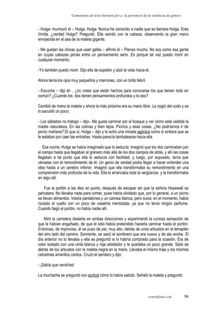 Comentaris de texts literaris per a la prevenció de la violència de gènere.
- Hulga- murmuró él -. Hulga. Hulga. Nunca he conocido a nadie que se llamara Hulga. Eres
tímida, ¿verdad Hulga? Preguntó. Ella asintió con la cabeza, observando la gran mano
enrojecida en el asa de la maleta gigante.
- Me gustan las chicas que usan gafas – afirmó él – Pienso mucho. No soy como esa gente
en cuyas cabezas jamás entra un pensamiento serio. Es porque tal vez puedo morir en
cualquier momento.
-Yo también puedo morir. Dijo ella de sopetón y alzó la vista hacia él.
Ahora tenía los ojos muy pequeños y marrones, con un brillo febril.
- Escucha – dijo él- , ¿no crees que están hechos para conocerse los que tienen todo en
común? ¿Cuando los dos tienen pensamientos profundos y to eso?
Cambió de mano la maleta y ahora la más próxima era su mano libre. La cogió del codo y se
lo sacudió un poco:
- Los sábados no trabajo – dijo-. Me gusta caminar por el bosque y ver cómo está vestida la
madre naturaleza. En las colinas y bien lejos. Picnics y esas cosas. ¿No podríamos ir de
picnic mañana? Di que sí, Hulga – dijo y le echó una mirada agónica como si sintiera que se
le estaban por caer las entrañas. Hasta parecía tambalearse hacia ella.
Esa noche, Hulga se había imaginado que lo seducía. Imaginó que los dos caminaban por
el campo hasta que llegaban al granero más allá de los dos campos de atrás, y allí las cosas
llegaban a tal punto que ella lo seducía con facilidad, y luego, por supuesto, tenía que
vérselas con el remordimiento de él. Un genio de verdad podía llegar a hacer entender una
idea hasta a un cerebro inferior. Imaginó que ella transformaba su remordimiento en una
comprensión más profunda de la vida. Ella le arrancaba toda la vergüenza y la transformaba
en algo útil.
Fue al portón a las diez en punto, después de escapar sin que la señora Hopewell se
percatara. No llevaba nada para comer, pues había olvidado que, por lo general, a un picnic
se llevan alimentos. Vestía pantalones y un camisa blanca, pero sucia; en el momento, había
rociado el cuello con un poco de vaselina mentolada, ya que no tenía ningún perfume.
Cuando llegó al portón, no había nadie allí.
Miró la carretera desierta en ambas direcciones y experimentó la curiosa sensación de
que le habían engañado, de que él sólo había pretendido hacerla caminar hasta el portón.
Entonces, de improviso, él se puso de pie, muy alto, detrás de unos arbustos en el terraplén
del otro lado del camino. Sonriente, se sacó el sombrero que era nuevo y de ala ancha. El
día anterior no lo llevaba y ella se preguntó si lo habría comprado para la ocasión. Era de
color tostado con una cinta blanca y roja alrededor y le quedaba un poco grande. Salió de
detrás de los arbustos con la maleta negra en la mano. Llevaba el mismo traje y los mismos
calcetines amarillos caídos. Cruzó el sendero y dijo:
- ¡Sabía que vendrías!
La muchacha se preguntó con acritud cómo lo había sabido. Señaló la maleta y preguntó:
ccaro@xtec.cat 96
 