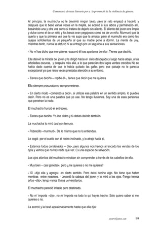 Comentaris de texts literaris per a la prevenció de la violència de gènere.
Al principio, la muchacha no le devolvió ningún beso, pero al rato empezó a hacerlo y
después que lo besó varias veces en la mejilla, se acercó a sus labios y permaneció allí,
besándolo una y otra vez como si tratara de dejarlo sin aliento. El aliento del joven era limpio
y dulce como el de un niño y los besos eran pegajosos como los de un niño. Murmuró que la
quería y que la primera vez que la vio supo que la amaba, pero el murmullo era como las
quejas soñolientas de un pequeño al que su madre pone a dormir. La mente de Joy,
mientras tanto, nunca se detuvo ni se entregó por un segundo a sus sensaciones.
- No m’has dicho que me quieres -susurró él tras apartarse de ella-. Tienes que decirlo.
Ella desvió la mirada del joven y la dirigió hacia el cielo despejado y luego hacia abajo, a las
arboledas oscuras, y después más allá, a lo que parecían dos lagos verdes crecidos No se
había dado cuenta de que le había quitado las gafas pero ese paisaje no le parecía
excepcional ya que raras veces prestaba atención a su entorno.
- Tienes que decirlo – repitió él -, tienes que decir que me quieres
Ella siempre procuraba no comprometerse.
- En cierto modo –comenzó a decir-, si utilizas esa palabra en un sentido amplio, lo puedes
decir. Pero no es una palabra que yo use. No tengo ilusiones. Soy una de esas personas
que penetran la nada.
El muchacho frunció el entrecejo.
- Tienes que decirlo. Yo l’he dicho y tú debes decirlo también.
La muchacha lo miró casi con ternura.
- Pobrecillo –murmuró-. Da lo mismo que no lo entiendas.
Lo cogió por el cuello con el rostro inclinado, y lo atrajo hacia sí.
- Estamos todos condenados – dijo-, pero algunos nos hemos arrancado las vendas de los
ojos y vemos que no hay nada que ver. Es una especie de salvación.
Los ojos atónitos del muchacho miraban sin comprender a través de los cabellos de ella.
- Muy bien – casi gimoteó-, pero ¿me quieres o no me quieres?
- Sí –dijo ella y agregó-: en cierto sentido. Pero debo decirte algo. No tiene que haber
mentiras entre nosotros. - Levantó la cabeza del joven y lo miró a los ojos.-Tengo treinta
años –dijo-, tengo varios títulos universitarios.
El muchacho pareció irritado pero obstinado.
- No m’ importa –dijo-, no m’ importa na todo lo qu’ hayas hecho. Sólo quiero saber si me
quieres o no.
La acercó y la besó apasionadamente hasta que ella dijo:
ccaro@xtec.cat 99
 