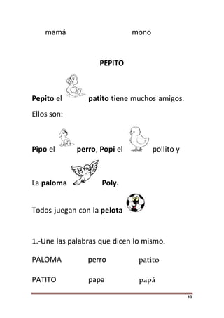 10
mamá mono
PEPITO
Pepito el patito tiene muchos amigos.
Ellos son:
Pipo el perro, Popi el pollito y
La paloma Poly.
Todos juegan con la pelota
1.-Une las palabras que dicen lo mismo.
PALOMA perro patito
PATITO papa papá
 