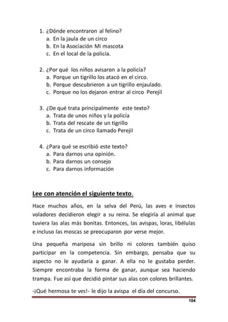 104
1. ¿Dónde encontraron al felino?
a. En la jaula de un circo
b. En la Asociación Mi mascota
c. En el local de la policía.
2. ¿Por qué los niños avisaron a la policía?
a. Porque un tigrillo los atacó en el circo.
b. Porque descubrieron a un tigrillo enjaulado.
c. Porque no los dejaron entrar al circo Perejil
3. ¿De qué trata principalmente este texto?
a. Trata de unos niños y la policía
b. Trata del rescate de un tigrillo
c. Trata de un circo llamado Perejil
4. ¿Para qué se escribió este texto?
a. Para darnos una opinión.
b. Para darnos un consejo
c. Para darnos información
Lee con atención el siguiente texto.
Hace muchos años, en la selva del Perú, las aves e insectos
voladores decidieron elegir a su reina. Se elegiría al animal que
tuviera las alas más bonitas. Entonces, las avispas, loras, libélulas
e incluso las moscas se preocuparon por verse mejor.
Una pequeña mariposa sin brillo ni colores también quiso
participar en la competencia. Sin embargo, pensaba que su
aspecto no le ayudaría a ganar. A ella no le gustaba perder.
Siempre encontraba la forma de ganar, aunque sea haciendo
trampa. Fue así que decidió pintar sus alas con colores brillantes.
-¡Qué hermosa te ves!- le dijo la avispa el día del concurso.
 
